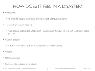 HOW DOES IT FEEL IN A DISASTER?
•   Earthquake:

     •   no time, no escape, uncertainty of what is next, afterquakes (yoshin)

•   Tsunami, broken dam, ﬂooding

     •   most people had no idea what a giant Tsunami is, run for your life to a high location as fast as
         you can

•   Nuclear disaster:

     •   radiation is invisible, need for measurements, need for warning

•   Vulcano

•   Storm, hurricane

•   Sudden military attack, terror attack
(c) 2011 Eurotechnology Japan KK   www.eurotechnology.com   3    Fasol: Ubiquitous networks for disasters   May 12, 2011
 