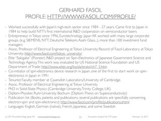 GERHARD FASOL
                     PROFILE: HTTP://WWW.FASOL.COM/PROFILE/
- Worked successfully with Japan’s high-tech sector since 1984 - 27 years. Came ﬁrst to Japan in
  1984 to help build NTT’s ﬁrst international R&D cooperation on semiconductor lasers
- Entrepreneur in Tokyo since 1996, Eurotechnology Japan KK worked with many large corporate
  groups (e.g. SIEMENS, NTT, Deutsche Telekom, Asahi Glass...), more than 100 investment fund
  managers
- Assoc. Professor of Electrical Engineering at Tokyo University. Record of Fasol-Laboratory at Tokyo
  University: http://www.fasol.com/tokyo_university/
- Elite “Sakigake” (Pioneer) R&D project on Spin-Electronics of Japanese Government Science and
  Technology Agency. This work was evaluated by US National Science Foundation and US
  Department of Trade: http://www.wtec.org/loyola/erato/ch7_5.htm
- Co-initiator of spin-electronics device research in Japan, one of the ﬁrst to start work on spin-
  electronics in Japan in 1991
- Tenured Faculty member at Cavendish Laboratory/University of Cambridge.
- Assoc. Professor of Electrical Engineering at Tokyo University
- PhD in Solid-State Physics (Cambridge University, Trinity College, UK)
- Diplom-Physiker, Ruhr-University Bochum (Diplom-Thesis on Superconductivity)
- Publication list (Books, patents and publications, several publications are speciﬁally concerning
  electron-spin and spin-electronics): http://www.fasol.com/proﬁle/publications.shtml
- Languages: English, German (native), French, Japanese, and some Swedish

(c) 2013 Eurotechnology Japan KK   www.eurotechnology.com   31   Innovation projects for CITI Japan   February 16, 2013
 