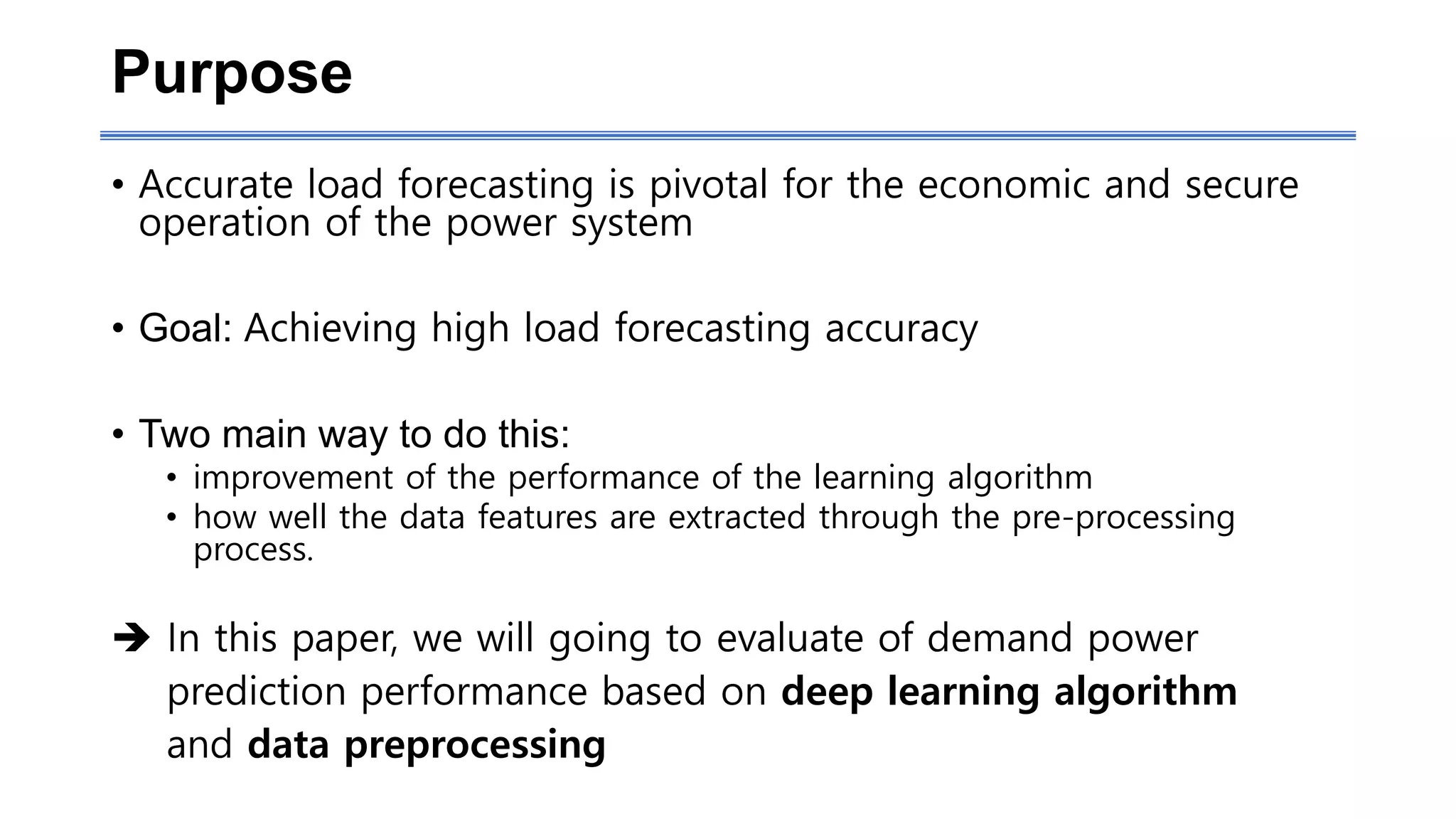 Purpose
• Accurate load forecasting is pivotal for the economic and secure
operation of the power system
• Goal: Achieving high load forecasting accuracy
• Two main way to do this:
• improvement of the performance of the learning algorithm
• how well the data features are extracted through the pre-processing
process.
 In this paper, we will going to evaluate of demand power
prediction performance based on deep learning algorithm
and data preprocessing
 