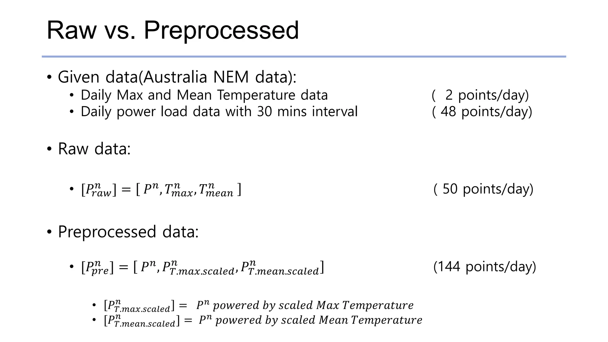 Raw vs. Preprocessed
• Given data(Australia NEM data):
• Daily Max and Mean Temperature data ( 2 points/day)
• Daily power load data with 30 mins interval ( 48 points/day)
• Raw data:
• [𝑃𝑟𝑎𝑤
𝑛 ] = 𝑃 𝑛, 𝑇 𝑚𝑎𝑥
𝑛 , 𝑇 𝑚𝑒𝑎𝑛
𝑛 ( 50 points/day)
• Preprocessed data:
• [𝑃𝑝𝑟𝑒
𝑛 ] = 𝑃 𝑛, 𝑃 𝑇.𝑚𝑎𝑥.𝑠𝑐𝑎𝑙𝑒𝑑
𝑛
, 𝑃 𝑇.𝑚𝑒𝑎𝑛.𝑠𝑐𝑎𝑙𝑒𝑑
𝑛
(144 points/day)
• 𝑃 𝑇.𝑚𝑎𝑥.𝑠𝑐𝑎𝑙𝑒𝑑
𝑛
= 𝑃 𝑛
𝑝𝑜𝑤𝑒𝑟𝑒𝑑 𝑏𝑦 𝑠𝑐𝑎𝑙𝑒𝑑 𝑀𝑎𝑥 𝑇𝑒𝑚𝑝𝑒𝑟𝑎𝑡𝑢𝑟𝑒
• [𝑃 𝑇.𝑚𝑒𝑎𝑛.𝑠𝑐𝑎𝑙𝑒𝑑
𝑛
] = 𝑃 𝑛
𝑝𝑜𝑤𝑒𝑟𝑒𝑑 𝑏𝑦 𝑠𝑐𝑎𝑙𝑒𝑑 𝑀𝑒𝑎𝑛 𝑇𝑒𝑚𝑝𝑒𝑟𝑎𝑡𝑢𝑟𝑒
 