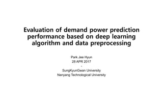 Evaluation of demand power prediction
performance based on deep learning
algorithm and data preprocessing
Park Jee Hyun
28 APR 2017
-
SungKyunGwan University
Nanyang Technological University
 