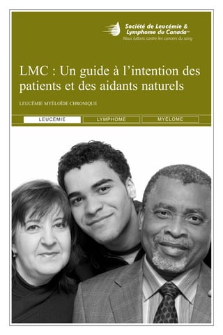 LMC : Un guide à l’intention des
patients et des aidants naturels
LEUCÉMIE MYÉLOÏDE CHRONIQUE
LEUCÉMIE LYMPHOME MYÉLOME
35549_G_LMC_COVER.qxp 2/1/10 2:47 PM Page 1
 