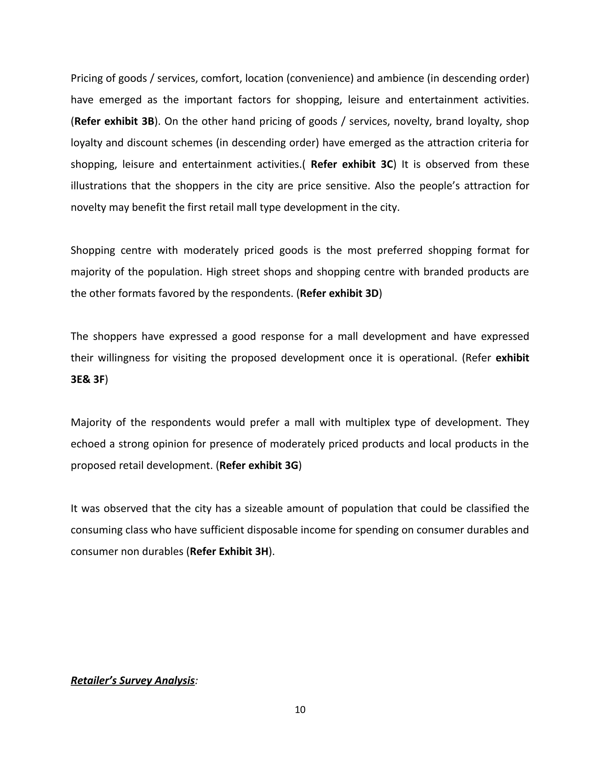 Pricing of goods / services, comfort, location (convenience) and ambience (in descending order)
have emerged as the important factors for shopping, leisure and entertainment activities.
(Refer exhibit 3B). On the other hand pricing of goods / services, novelty, brand loyalty, shop
loyalty and discount schemes (in descending order) have emerged as the attraction criteria for
shopping, leisure and entertainment activities.( Refer exhibit 3C) It is observed from these
illustrations that the shoppers in the city are price sensitive. Also the people’s attraction for
novelty may benefit the first retail mall type development in the city.


Shopping centre with moderately priced goods is the most preferred shopping format for
majority of the population. High street shops and shopping centre with branded products are
the other formats favored by the respondents. (Refer exhibit 3D)


The shoppers have expressed a good response for a mall development and have expressed
their willingness for visiting the proposed development once it is operational. (Refer exhibit
3E& 3F)


Majority of the respondents would prefer a mall with multiplex type of development. They
echoed a strong opinion for presence of moderately priced products and local products in the
proposed retail development. (Refer exhibit 3G)


It was observed that the city has a sizeable amount of population that could be classified the
consuming class who have sufficient disposable income for spending on consumer durables and
consumer non durables (Refer Exhibit 3H).




Retailer’s Survey Analysis:

                                                10
 