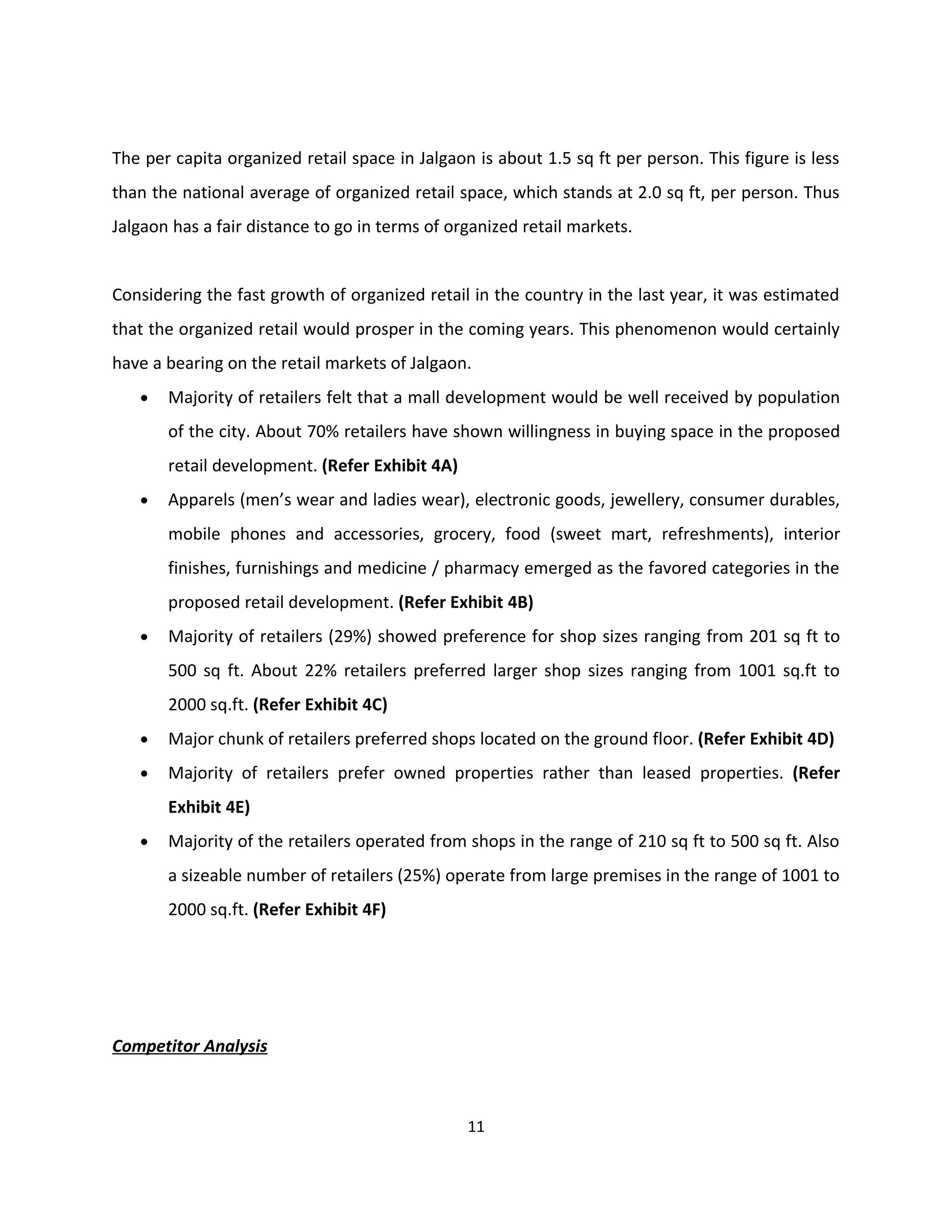 The per capita organized retail space in Jalgaon is about 1.5 sq ft per person. This figure is less
than the national average of organized retail space, which stands at 2.0 sq ft, per person. Thus
Jalgaon has a fair distance to go in terms of organized retail markets.


Considering the fast growth of organized retail in the country in the last year, it was estimated
that the organized retail would prosper in the coming years. This phenomenon would certainly
have a bearing on the retail markets of Jalgaon.
   •   Majority of retailers felt that a mall development would be well received by population
       of the city. About 70% retailers have shown willingness in buying space in the proposed
       retail development. (Refer Exhibit 4A)
   •   Apparels (men’s wear and ladies wear), electronic goods, jewellery, consumer durables,
       mobile phones and accessories, grocery, food (sweet mart, refreshments), interior
       finishes, furnishings and medicine / pharmacy emerged as the favored categories in the
       proposed retail development. (Refer Exhibit 4B)
   •   Majority of retailers (29%) showed preference for shop sizes ranging from 201 sq ft to
       500 sq ft. About 22% retailers preferred larger shop sizes ranging from 1001 sq.ft to
       2000 sq.ft. (Refer Exhibit 4C)
   •   Major chunk of retailers preferred shops located on the ground floor. (Refer Exhibit 4D)
   •   Majority of retailers prefer owned properties rather than leased properties. (Refer
       Exhibit 4E)
   •   Majority of the retailers operated from shops in the range of 210 sq ft to 500 sq ft. Also
       a sizeable number of retailers (25%) operate from large premises in the range of 1001 to
       2000 sq.ft. (Refer Exhibit 4F)




Competitor Analysis



                                                11
 
