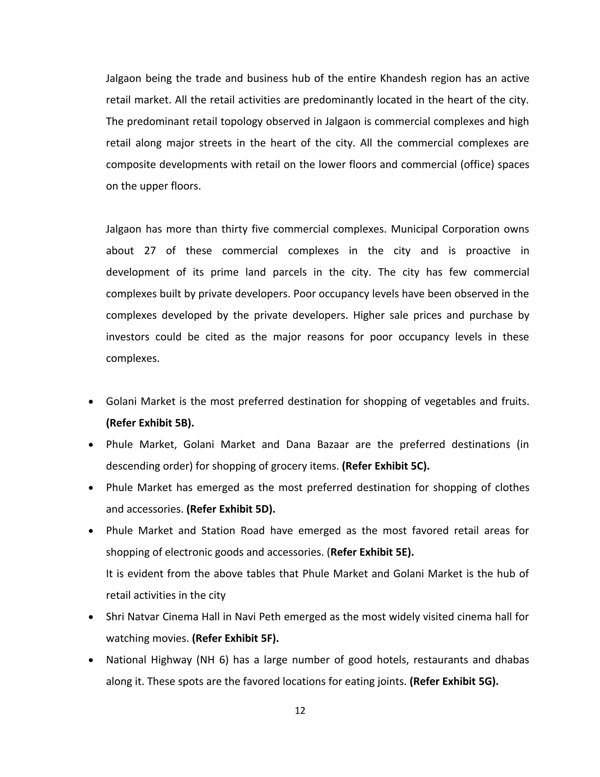 Jalgaon being the trade and business hub of the entire Khandesh region has an active
    retail market. All the retail activities are predominantly located in the heart of the city.
    The predominant retail topology observed in Jalgaon is commercial complexes and high
    retail along major streets in the heart of the city. All the commercial complexes are
    composite developments with retail on the lower floors and commercial (office) spaces
    on the upper floors.


    Jalgaon has more than thirty five commercial complexes. Municipal Corporation owns
    about 27 of these commercial complexes in the city and is proactive in
    development of its prime land parcels in the city. The city has few commercial
    complexes built by private developers. Poor occupancy levels have been observed in the
    complexes developed by the private developers. Higher sale prices and purchase by
    investors could be cited as the major reasons for poor occupancy levels in these
    complexes.


•   Golani Market is the most preferred destination for shopping of vegetables and fruits.
    (Refer Exhibit 5B).
•   Phule Market, Golani Market and Dana Bazaar are the preferred destinations (in
    descending order) for shopping of grocery items. (Refer Exhibit 5C).
•   Phule Market has emerged as the most preferred destination for shopping of clothes
    and accessories. (Refer Exhibit 5D).
•   Phule Market and Station Road have emerged as the most favored retail areas for
    shopping of electronic goods and accessories. (Refer Exhibit 5E).
    It is evident from the above tables that Phule Market and Golani Market is the hub of
    retail activities in the city
•   Shri Natvar Cinema Hall in Navi Peth emerged as the most widely visited cinema hall for
    watching movies. (Refer Exhibit 5F).
•   National Highway (NH 6) has a large number of good hotels, restaurants and dhabas
    along it. These spots are the favored locations for eating joints. (Refer Exhibit 5G).

                                             12
 