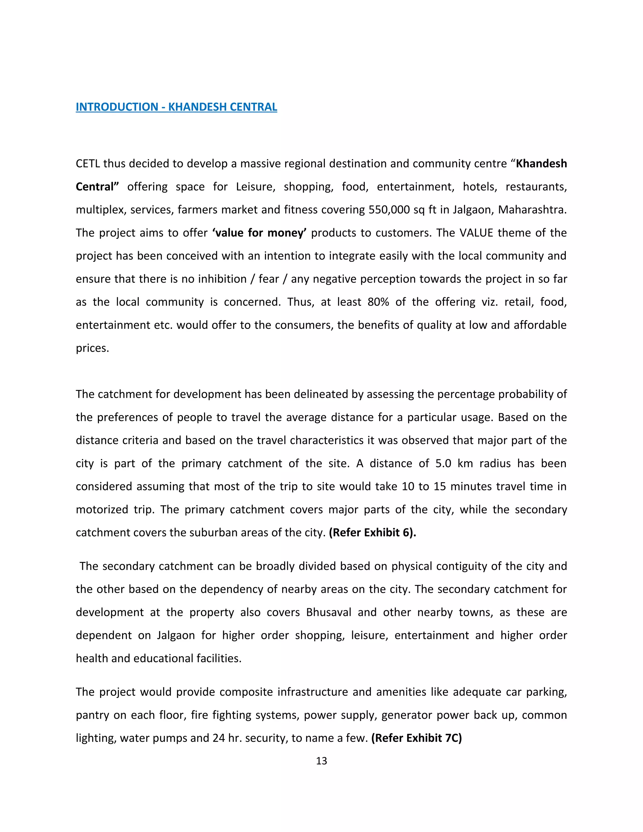 INTRODUCTION - KHANDESH CENTRAL



CETL thus decided to develop a massive regional destination and community centre “Khandesh
Central” offering space for Leisure, shopping, food, entertainment, hotels, restaurants,
multiplex, services, farmers market and fitness covering 550,000 sq ft in Jalgaon, Maharashtra.
The project aims to offer ‘value for money’ products to customers. The VALUE theme of the
project has been conceived with an intention to integrate easily with the local community and
ensure that there is no inhibition / fear / any negative perception towards the project in so far
as the local community is concerned. Thus, at least 80% of the offering viz. retail, food,
entertainment etc. would offer to the consumers, the benefits of quality at low and affordable
prices.


The catchment for development has been delineated by assessing the percentage probability of
the preferences of people to travel the average distance for a particular usage. Based on the
distance criteria and based on the travel characteristics it was observed that major part of the
city is part of the primary catchment of the site. A distance of 5.0 km radius has been
considered assuming that most of the trip to site would take 10 to 15 minutes travel time in
motorized trip. The primary catchment covers major parts of the city, while the secondary
catchment covers the suburban areas of the city. (Refer Exhibit 6).

The secondary catchment can be broadly divided based on physical contiguity of the city and
the other based on the dependency of nearby areas on the city. The secondary catchment for
development at the property also covers Bhusaval and other nearby towns, as these are
dependent on Jalgaon for higher order shopping, leisure, entertainment and higher order
health and educational facilities.

The project would provide composite infrastructure and amenities like adequate car parking,
pantry on each floor, fire fighting systems, power supply, generator power back up, common
lighting, water pumps and 24 hr. security, to name a few. (Refer Exhibit 7C)
                                               13
 