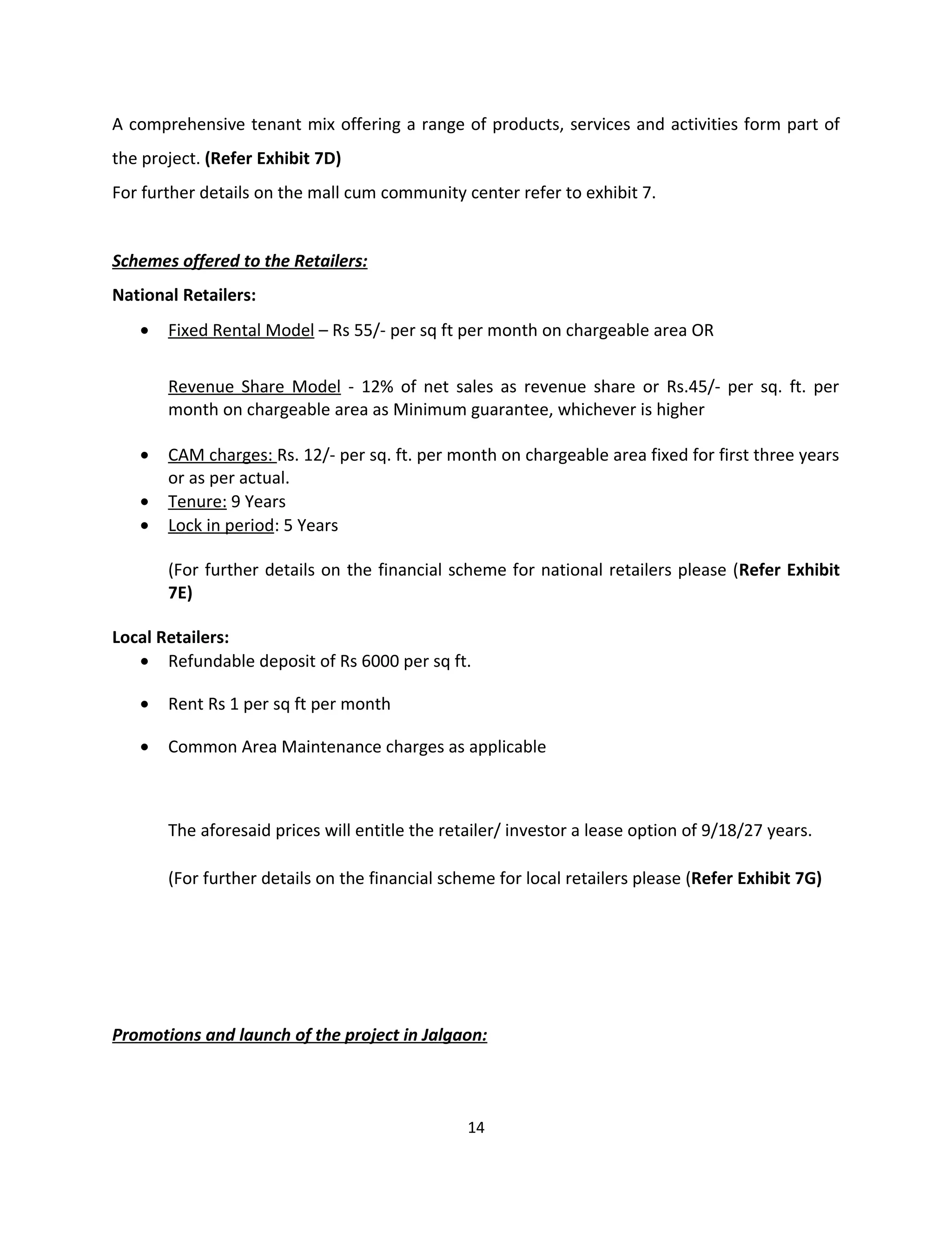 A comprehensive tenant mix offering a range of products, services and activities form part of
the project. (Refer Exhibit 7D)
For further details on the mall cum community center refer to exhibit 7.


Schemes offered to the Retailers:
National Retailers:
   •   Fixed Rental Model – Rs 55/- per sq ft per month on chargeable area OR


       Revenue Share Model - 12% of net sales as revenue share or Rs.45/- per sq. ft. per
       month on chargeable area as Minimum guarantee, whichever is higher

   •   CAM charges: Rs. 12/- per sq. ft. per month on chargeable area fixed for first three years
       or as per actual.
   •   Tenure: 9 Years
   •   Lock in period: 5 Years

       (For further details on the financial scheme for national retailers please (Refer Exhibit
       7E)

Local Retailers:
   • Refundable deposit of Rs 6000 per sq ft.

   •   Rent Rs 1 per sq ft per month

   •   Common Area Maintenance charges as applicable



       The aforesaid prices will entitle the retailer/ investor a lease option of 9/18/27 years.

       (For further details on the financial scheme for local retailers please (Refer Exhibit 7G)




Promotions and launch of the project in Jalgaon:



                                                14
 