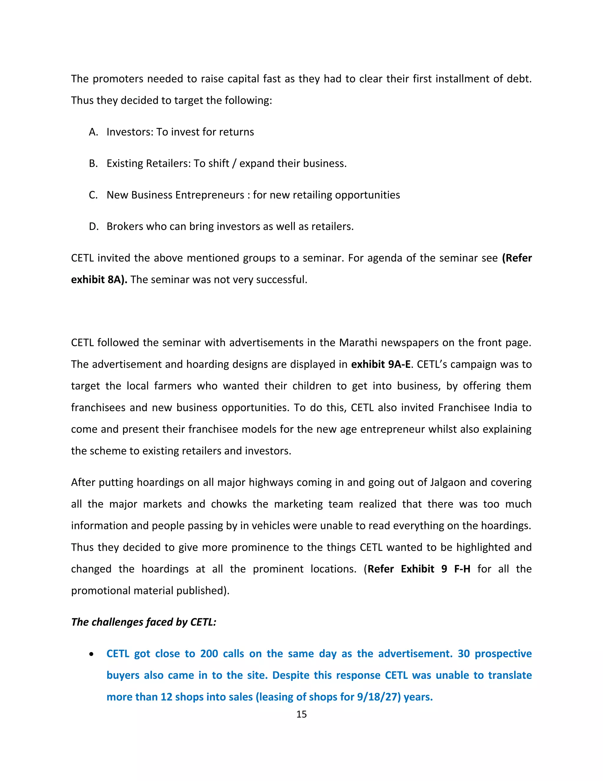 The promoters needed to raise capital fast as they had to clear their first installment of debt.
Thus they decided to target the following:

   A. Investors: To invest for returns

   B. Existing Retailers: To shift / expand their business.

   C. New Business Entrepreneurs : for new retailing opportunities

   D. Brokers who can bring investors as well as retailers.

CETL invited the above mentioned groups to a seminar. For agenda of the seminar see (Refer
exhibit 8A). The seminar was not very successful.




CETL followed the seminar with advertisements in the Marathi newspapers on the front page.
The advertisement and hoarding designs are displayed in exhibit 9A-E. CETL’s campaign was to
target the local farmers who wanted their children to get into business, by offering them
franchisees and new business opportunities. To do this, CETL also invited Franchisee India to
come and present their franchisee models for the new age entrepreneur whilst also explaining
the scheme to existing retailers and investors.

After putting hoardings on all major highways coming in and going out of Jalgaon and covering
all the major markets and chowks the marketing team realized that there was too much
information and people passing by in vehicles were unable to read everything on the hoardings.
Thus they decided to give more prominence to the things CETL wanted to be highlighted and
changed the hoardings at all the prominent locations. (Refer Exhibit 9 F-H for all the
promotional material published).

The challenges faced by CETL:

   •   CETL got close to 200 calls on the same day as the advertisement. 30 prospective
       buyers also came in to the site. Despite this response CETL was unable to translate
       more than 12 shops into sales (leasing of shops for 9/18/27) years.
                                                  15
 