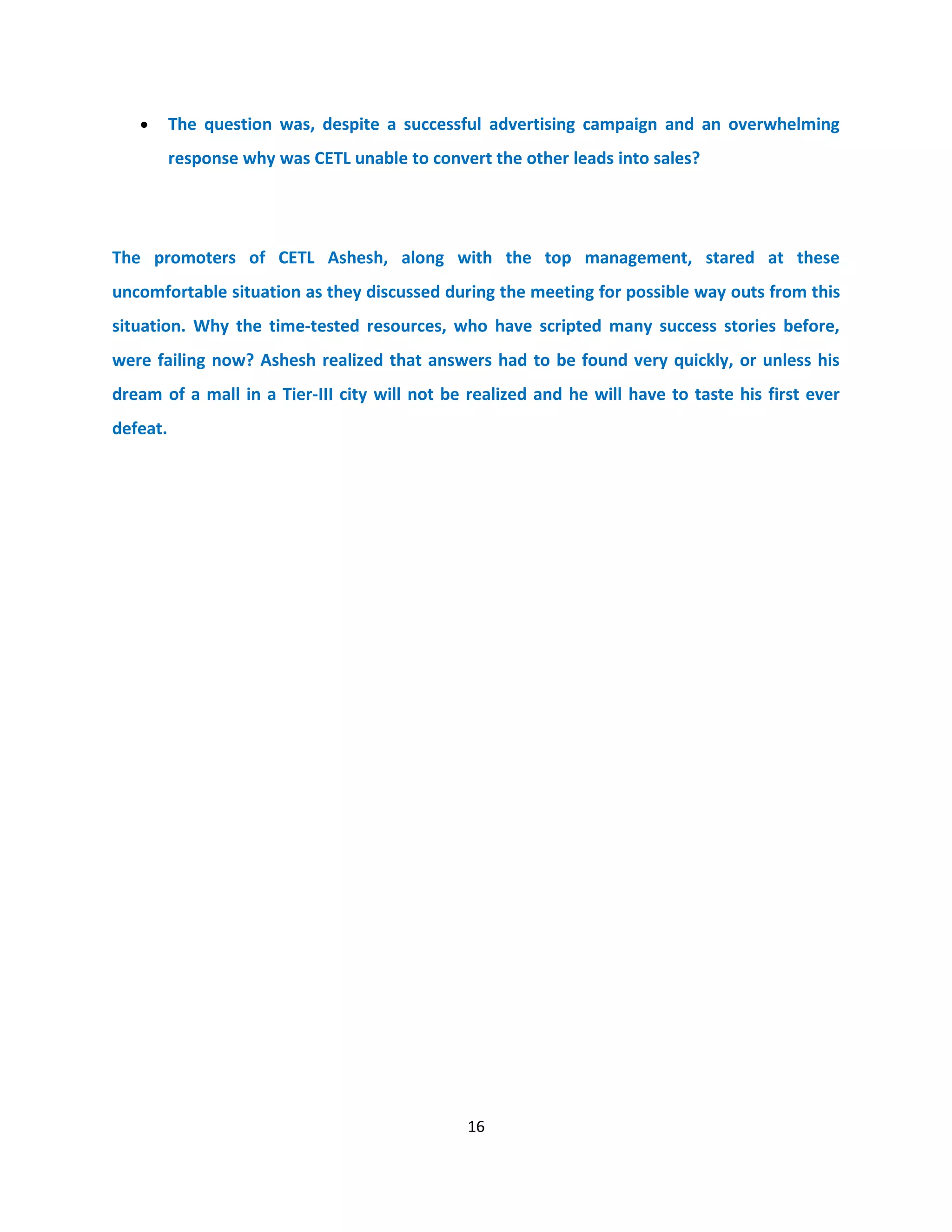 •      The question was, despite a successful advertising campaign and an overwhelming
          response why was CETL unable to convert the other leads into sales?




The promoters of CETL Ashesh, along with the top management, stared at these
uncomfortable situation as they discussed during the meeting for possible way outs from this
situation. Why the time-tested resources, who have scripted many success stories before,
were failing now? Ashesh realized that answers had to be found very quickly, or unless his
dream of a mall in a Tier-III city will not be realized and he will have to taste his first ever
defeat.




                                               16
 