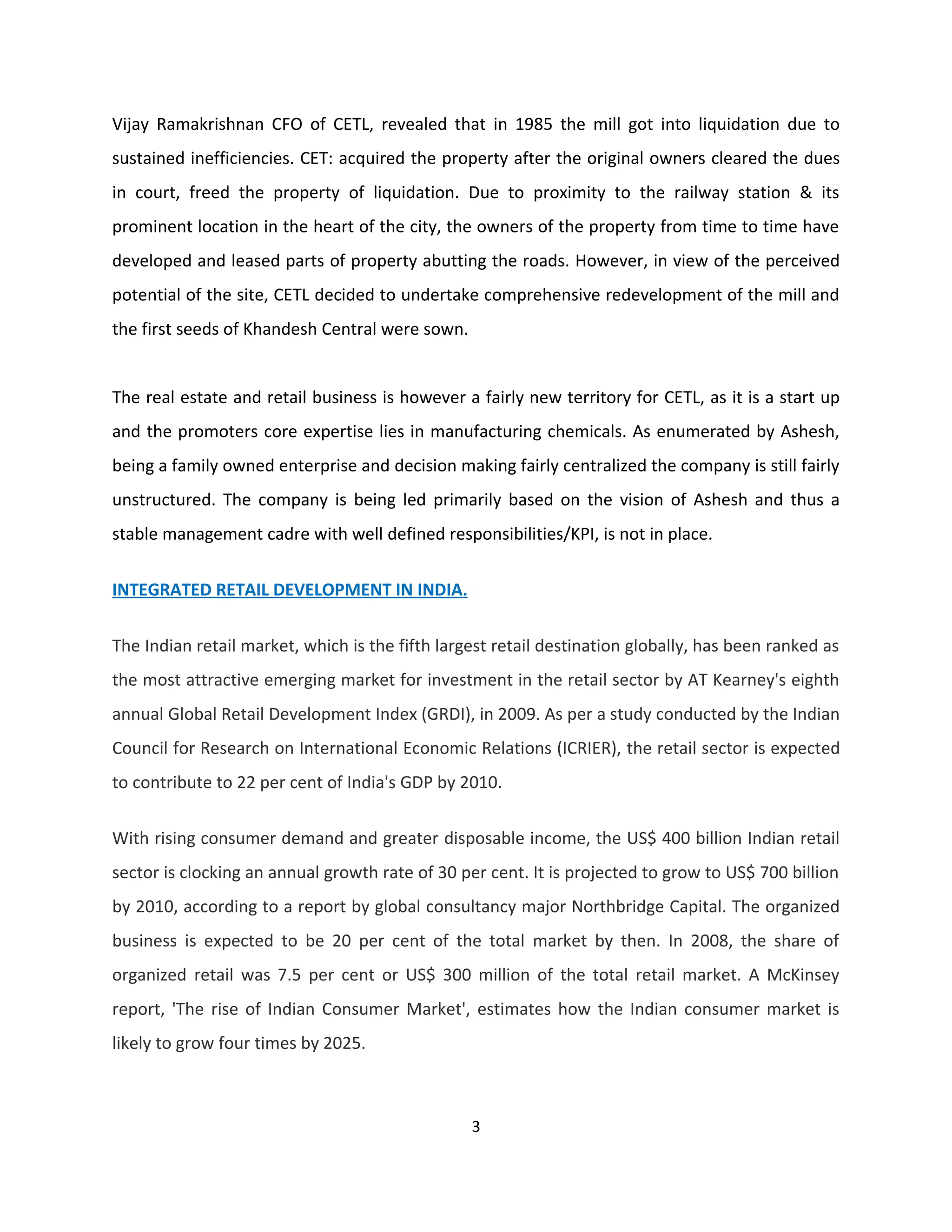 Vijay Ramakrishnan CFO of CETL, revealed that in 1985 the mill got into liquidation due to
sustained inefficiencies. CET: acquired the property after the original owners cleared the dues
in court, freed the property of liquidation. Due to proximity to the railway station & its
prominent location in the heart of the city, the owners of the property from time to time have
developed and leased parts of property abutting the roads. However, in view of the perceived
potential of the site, CETL decided to undertake comprehensive redevelopment of the mill and
the first seeds of Khandesh Central were sown.


The real estate and retail business is however a fairly new territory for CETL, as it is a start up
and the promoters core expertise lies in manufacturing chemicals. As enumerated by Ashesh,
being a family owned enterprise and decision making fairly centralized the company is still fairly
unstructured. The company is being led primarily based on the vision of Ashesh and thus a
stable management cadre with well defined responsibilities/KPI, is not in place.

INTEGRATED RETAIL DEVELOPMENT IN INDIA.


The Indian retail market, which is the fifth largest retail destination globally, has been ranked as
the most attractive emerging market for investment in the retail sector by AT Kearney's eighth
annual Global Retail Development Index (GRDI), in 2009. As per a study conducted by the Indian
Council for Research on International Economic Relations (ICRIER), the retail sector is expected
to contribute to 22 per cent of India's GDP by 2010.

With rising consumer demand and greater disposable income, the US$ 400 billion Indian retail
sector is clocking an annual growth rate of 30 per cent. It is projected to grow to US$ 700 billion
by 2010, according to a report by global consultancy major Northbridge Capital. The organized
business is expected to be 20 per cent of the total market by then. In 2008, the share of
organized retail was 7.5 per cent or US$ 300 million of the total retail market. A McKinsey
report, 'The rise of Indian Consumer Market', estimates how the Indian consumer market is
likely to grow four times by 2025.



                                                 3
 
