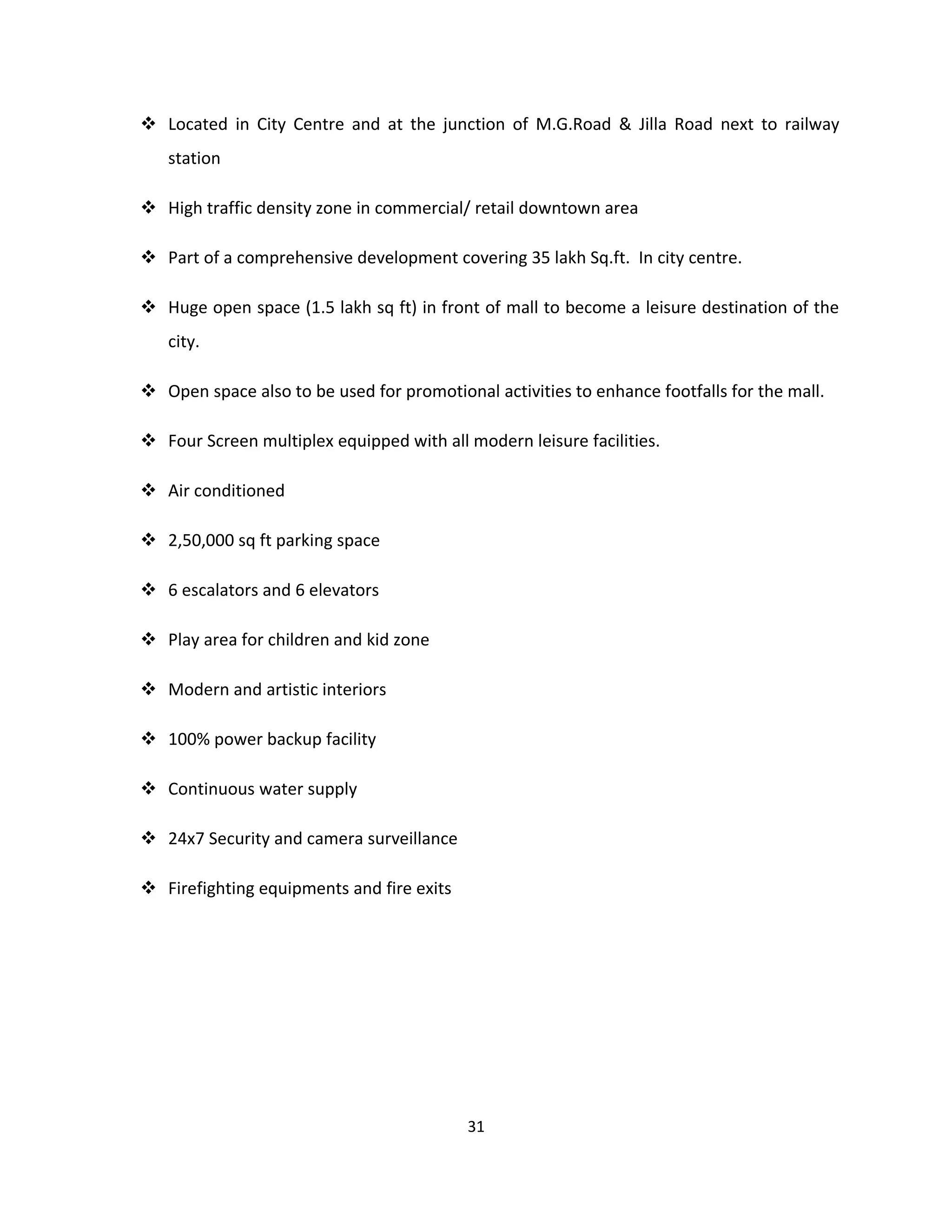  Located in City Centre and at the junction of M.G.Road & Jilla Road next to railway
   station

 High traffic density zone in commercial/ retail downtown area

 Part of a comprehensive development covering 35 lakh Sq.ft. In city centre.

 Huge open space (1.5 lakh sq ft) in front of mall to become a leisure destination of the
   city.

 Open space also to be used for promotional activities to enhance footfalls for the mall.

 Four Screen multiplex equipped with all modern leisure facilities.

 Air conditioned

 2,50,000 sq ft parking space

 6 escalators and 6 elevators

 Play area for children and kid zone

 Modern and artistic interiors

 100% power backup facility

 Continuous water supply

 24x7 Security and camera surveillance

 Firefighting equipments and fire exits




                                           31
 