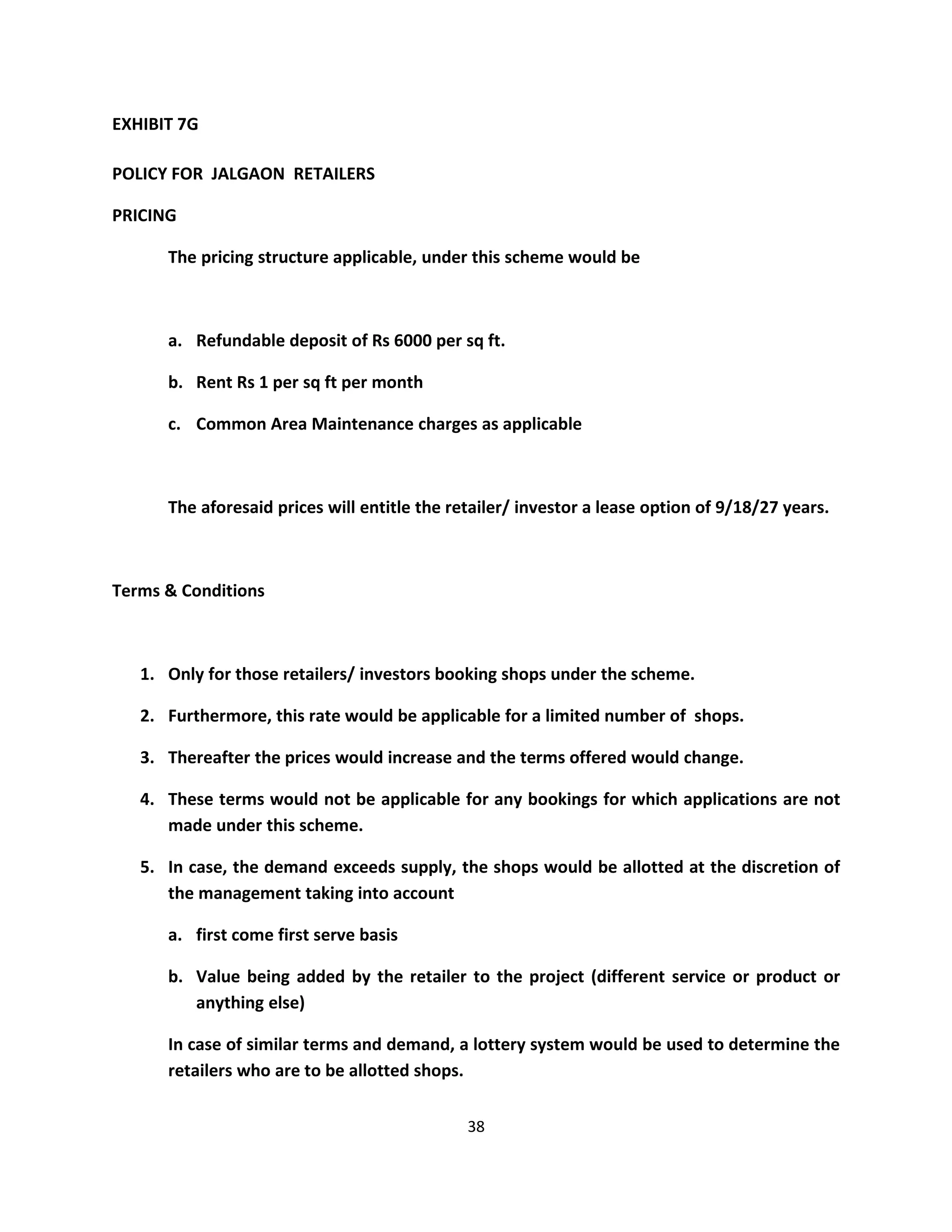 EXHIBIT 7G

POLICY FOR JALGAON RETAILERS

PRICING

      The pricing structure applicable, under this scheme would be



      a. Refundable deposit of Rs 6000 per sq ft.

      b. Rent Rs 1 per sq ft per month

      c. Common Area Maintenance charges as applicable



      The aforesaid prices will entitle the retailer/ investor a lease option of 9/18/27 years.



Terms & Conditions



   1. Only for those retailers/ investors booking shops under the scheme.

   2. Furthermore, this rate would be applicable for a limited number of shops.

   3. Thereafter the prices would increase and the terms offered would change.

   4. These terms would not be applicable for any bookings for which applications are not
      made under this scheme.

   5. In case, the demand exceeds supply, the shops would be allotted at the discretion of
      the management taking into account

      a. first come first serve basis

      b. Value being added by the retailer to the project (different service or product or
         anything else)

      In case of similar terms and demand, a lottery system would be used to determine the
      retailers who are to be allotted shops.

                                              38
 