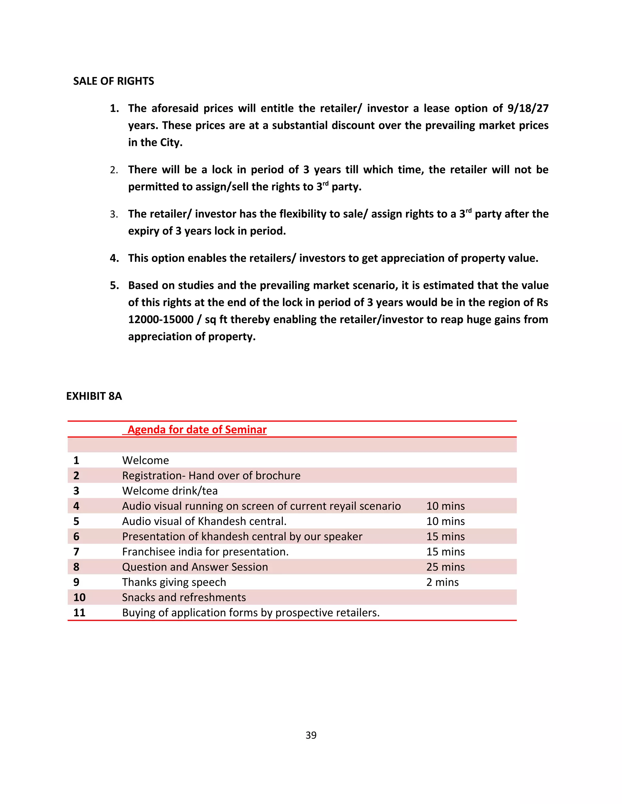 SALE OF RIGHTS

       1. The aforesaid prices will entitle the retailer/ investor a lease option of 9/18/27
          years. These prices are at a substantial discount over the prevailing market prices
          in the City.

       2. There will be a lock in period of 3 years till which time, the retailer will not be
             permitted to assign/sell the rights to 3rd party.

       3. The retailer/ investor has the flexibility to sale/ assign rights to a 3rd party after the
             expiry of 3 years lock in period.

       4. This option enables the retailers/ investors to get appreciation of property value.

       5. Based on studies and the prevailing market scenario, it is estimated that the value
          of this rights at the end of the lock in period of 3 years would be in the region of Rs
          12000-15000 / sq ft thereby enabling the retailer/investor to reap huge gains from
          appreciation of property.



EXHIBIT 8A

             Agenda for date of Seminar

 1       Welcome
 2       Registration- Hand over of brochure
 3       Welcome drink/tea
 4       Audio visual running on screen of current reyail scenario        10 mins
 5       Audio visual of Khandesh central.                                10 mins
 6       Presentation of khandesh central by our speaker                  15 mins
 7       Franchisee india for presentation.                               15 mins
 8       Question and Answer Session                                      25 mins
 9       Thanks giving speech                                             2 mins
 10      Snacks and refreshments
 11      Buying of application forms by prospective retailers.




                                                  39
 