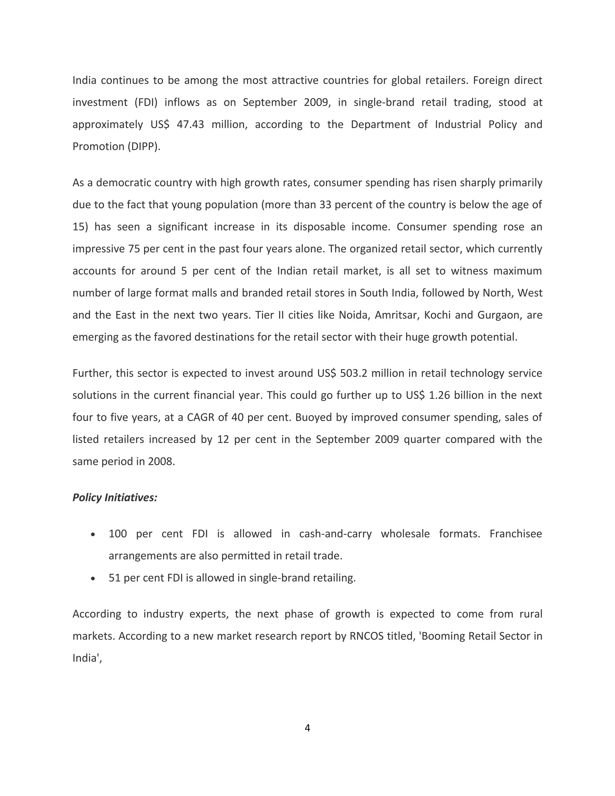 India continues to be among the most attractive countries for global retailers. Foreign direct
investment (FDI) inflows as on September 2009, in single-brand retail trading, stood at
approximately US$ 47.43 million, according to the Department of Industrial Policy and
Promotion (DIPP).


As a democratic country with high growth rates, consumer spending has risen sharply primarily
due to the fact that young population (more than 33 percent of the country is below the age of
15) has seen a significant increase in its disposable income. Consumer spending rose an
impressive 75 per cent in the past four years alone. The organized retail sector, which currently
accounts for around 5 per cent of the Indian retail market, is all set to witness maximum
number of large format malls and branded retail stores in South India, followed by North, West
and the East in the next two years. Tier II cities like Noida, Amritsar, Kochi and Gurgaon, are
emerging as the favored destinations for the retail sector with their huge growth potential.


Further, this sector is expected to invest around US$ 503.2 million in retail technology service
solutions in the current financial year. This could go further up to US$ 1.26 billion in the next
four to five years, at a CAGR of 40 per cent. Buoyed by improved consumer spending, sales of
listed retailers increased by 12 per cent in the September 2009 quarter compared with the
same period in 2008.

Policy Initiatives:


    •     100 per cent FDI is allowed in cash-and-carry wholesale formats. Franchisee
          arrangements are also permitted in retail trade.
    •     51 per cent FDI is allowed in single-brand retailing.

According to industry experts, the next phase of growth is expected to come from rural
markets. According to a new market research report by RNCOS titled, 'Booming Retail Sector in
India',




                                                    4
 
