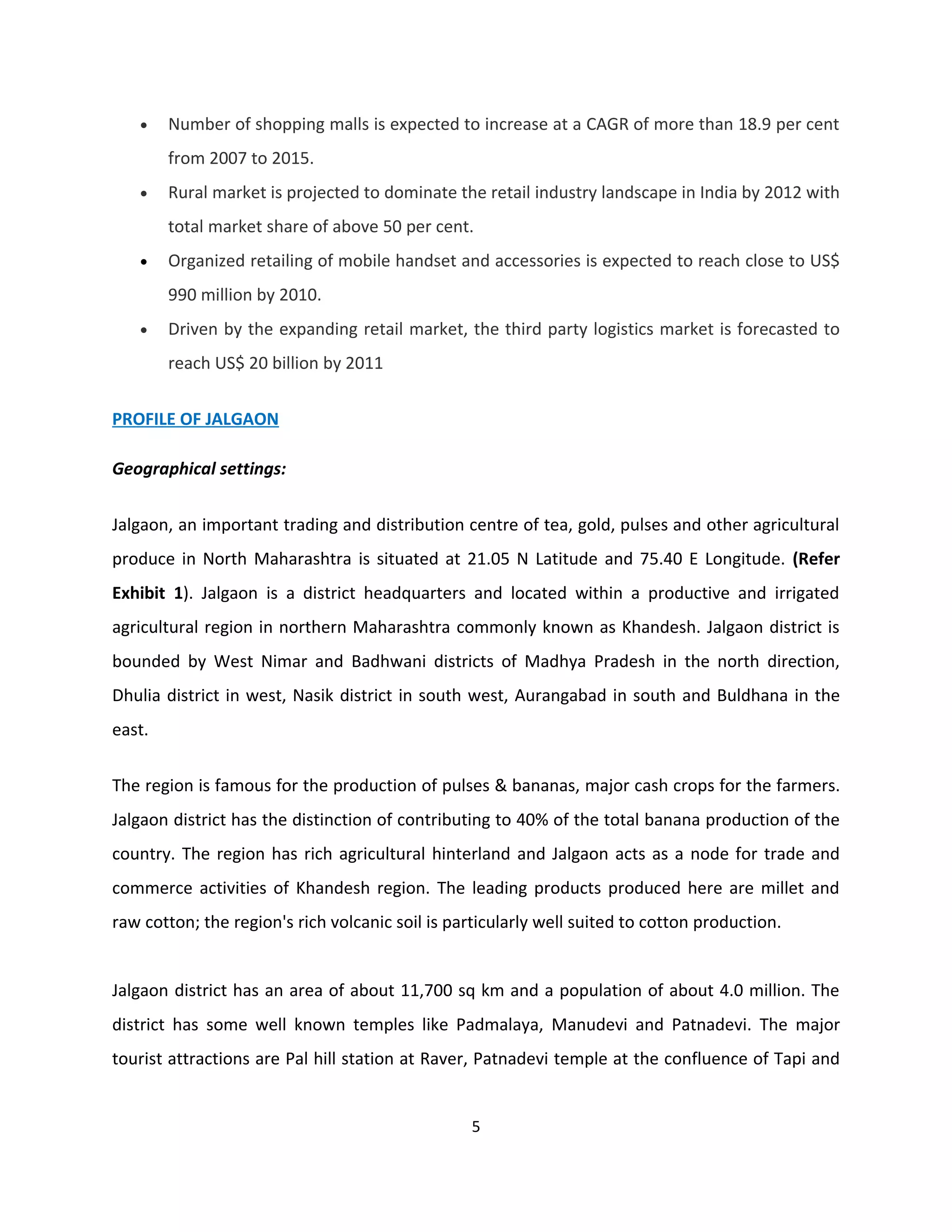 •    Number of shopping malls is expected to increase at a CAGR of more than 18.9 per cent
        from 2007 to 2015.
   •    Rural market is projected to dominate the retail industry landscape in India by 2012 with
        total market share of above 50 per cent.
   •    Organized retailing of mobile handset and accessories is expected to reach close to US$
        990 million by 2010.
   •    Driven by the expanding retail market, the third party logistics market is forecasted to
        reach US$ 20 billion by 2011


PROFILE OF JALGAON

Geographical settings:


Jalgaon, an important trading and distribution centre of tea, gold, pulses and other agricultural
produce in North Maharashtra is situated at 21.05 N Latitude and 75.40 E Longitude. (Refer
Exhibit 1). Jalgaon is a district headquarters and located within a productive and irrigated
agricultural region in northern Maharashtra commonly known as Khandesh. Jalgaon district is
bounded by West Nimar and Badhwani districts of Madhya Pradesh in the north direction,
Dhulia district in west, Nasik district in south west, Aurangabad in south and Buldhana in the
east.

The region is famous for the production of pulses & bananas, major cash crops for the farmers.
Jalgaon district has the distinction of contributing to 40% of the total banana production of the
country. The region has rich agricultural hinterland and Jalgaon acts as a node for trade and
commerce activities of Khandesh region. The leading products produced here are millet and
raw cotton; the region's rich volcanic soil is particularly well suited to cotton production.


Jalgaon district has an area of about 11,700 sq km and a population of about 4.0 million. The
district has some well known temples like Padmalaya, Manudevi and Patnadevi. The major
tourist attractions are Pal hill station at Raver, Patnadevi temple at the confluence of Tapi and


                                                 5
 