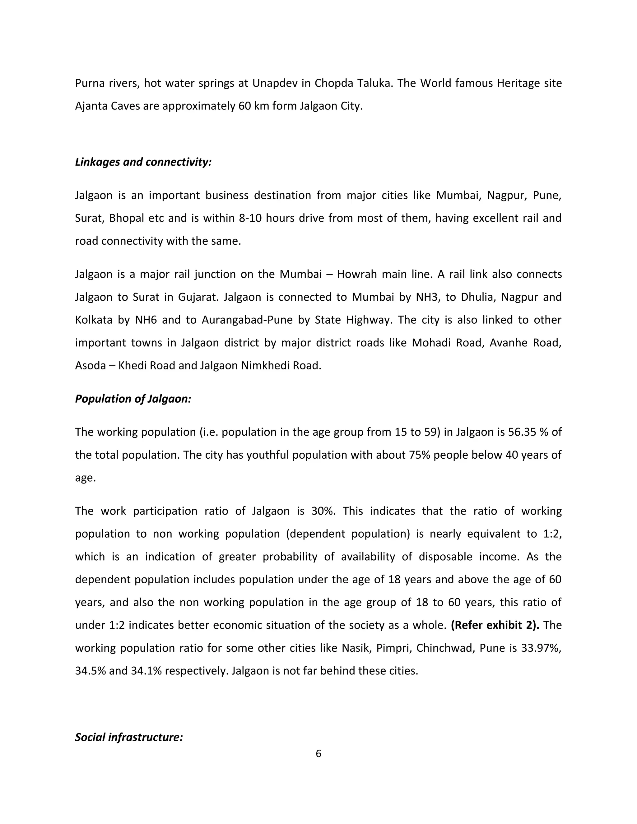 Purna rivers, hot water springs at Unapdev in Chopda Taluka. The World famous Heritage site
Ajanta Caves are approximately 60 km form Jalgaon City.



Linkages and connectivity:

Jalgaon is an important business destination from major cities like Mumbai, Nagpur, Pune,
Surat, Bhopal etc and is within 8-10 hours drive from most of them, having excellent rail and
road connectivity with the same.

Jalgaon is a major rail junction on the Mumbai – Howrah main line. A rail link also connects
Jalgaon to Surat in Gujarat. Jalgaon is connected to Mumbai by NH3, to Dhulia, Nagpur and
Kolkata by NH6 and to Aurangabad-Pune by State Highway. The city is also linked to other
important towns in Jalgaon district by major district roads like Mohadi Road, Avanhe Road,
Asoda – Khedi Road and Jalgaon Nimkhedi Road.

Population of Jalgaon:

The working population (i.e. population in the age group from 15 to 59) in Jalgaon is 56.35 % of
the total population. The city has youthful population with about 75% people below 40 years of
age.

The work participation ratio of Jalgaon is 30%. This indicates that the ratio of working
population to non working population (dependent population) is nearly equivalent to 1:2,
which is an indication of greater probability of availability of disposable income. As the
dependent population includes population under the age of 18 years and above the age of 60
years, and also the non working population in the age group of 18 to 60 years, this ratio of
under 1:2 indicates better economic situation of the society as a whole. (Refer exhibit 2). The
working population ratio for some other cities like Nasik, Pimpri, Chinchwad, Pune is 33.97%,
34.5% and 34.1% respectively. Jalgaon is not far behind these cities.




Social infrastructure:
                                                6
 