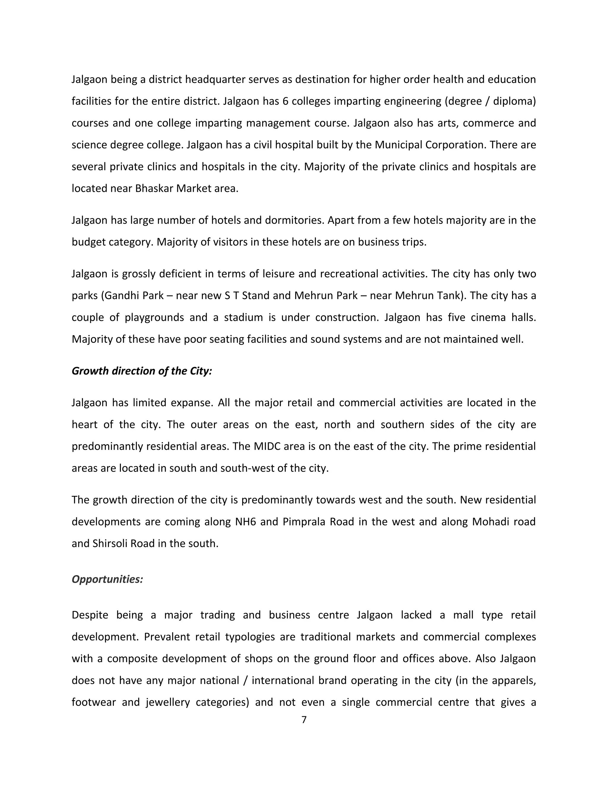 Jalgaon being a district headquarter serves as destination for higher order health and education
facilities for the entire district. Jalgaon has 6 colleges imparting engineering (degree / diploma)
courses and one college imparting management course. Jalgaon also has arts, commerce and
science degree college. Jalgaon has a civil hospital built by the Municipal Corporation. There are
several private clinics and hospitals in the city. Majority of the private clinics and hospitals are
located near Bhaskar Market area.

Jalgaon has large number of hotels and dormitories. Apart from a few hotels majority are in the
budget category. Majority of visitors in these hotels are on business trips.

Jalgaon is grossly deficient in terms of leisure and recreational activities. The city has only two
parks (Gandhi Park – near new S T Stand and Mehrun Park – near Mehrun Tank). The city has a
couple of playgrounds and a stadium is under construction. Jalgaon has five cinema halls.
Majority of these have poor seating facilities and sound systems and are not maintained well.

Growth direction of the City:

Jalgaon has limited expanse. All the major retail and commercial activities are located in the
heart of the city. The outer areas on the east, north and southern sides of the city are
predominantly residential areas. The MIDC area is on the east of the city. The prime residential
areas are located in south and south-west of the city.

The growth direction of the city is predominantly towards west and the south. New residential
developments are coming along NH6 and Pimprala Road in the west and along Mohadi road
and Shirsoli Road in the south.


Opportunities:

Despite being a major trading and business centre Jalgaon lacked a mall type retail
development. Prevalent retail typologies are traditional markets and commercial complexes
with a composite development of shops on the ground floor and offices above. Also Jalgaon
does not have any major national / international brand operating in the city (in the apparels,
footwear and jewellery categories) and not even a single commercial centre that gives a
                                                 7
 