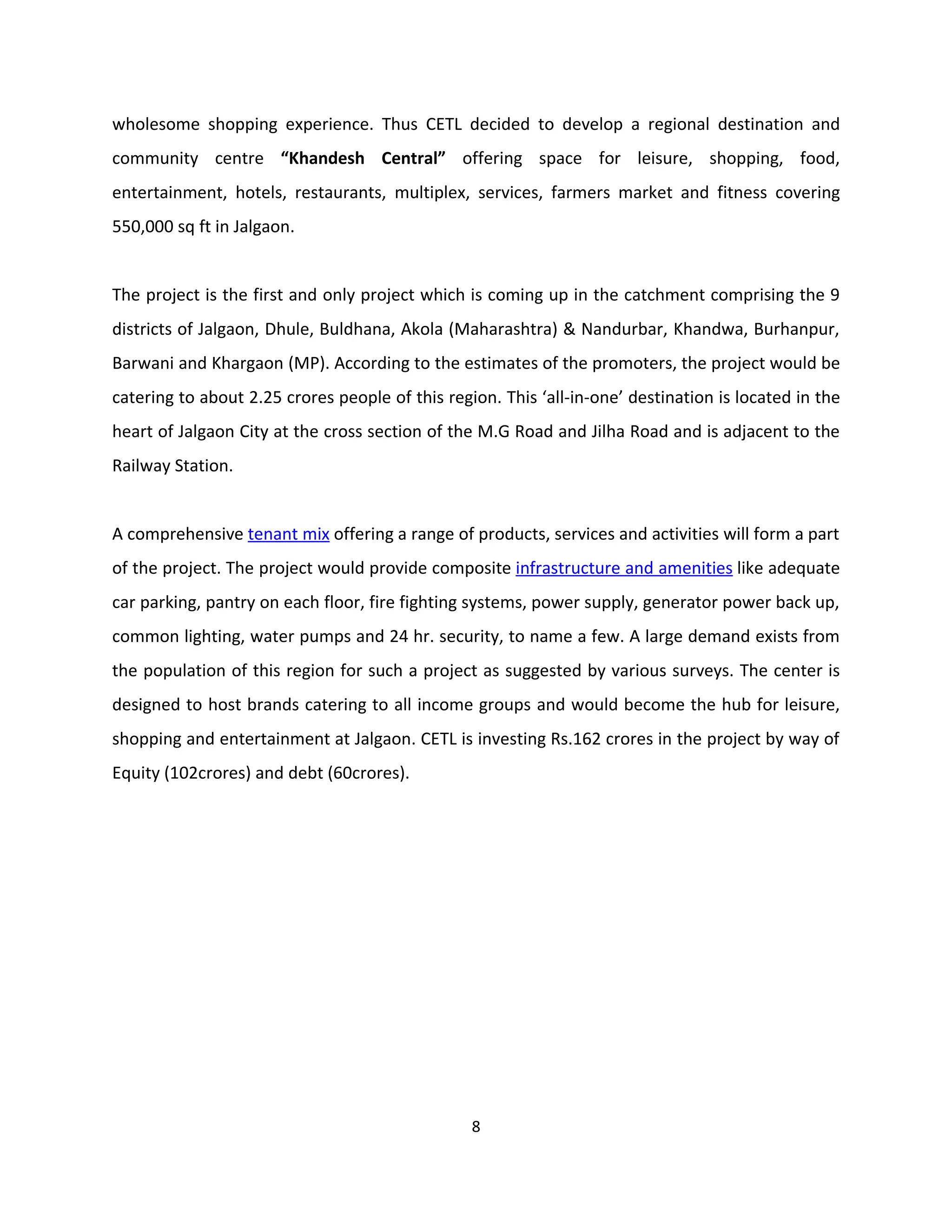 wholesome shopping experience. Thus CETL decided to develop a regional destination and
community centre “Khandesh Central” offering space for leisure, shopping, food,
entertainment, hotels, restaurants, multiplex, services, farmers market and fitness covering
550,000 sq ft in Jalgaon.


The project is the first and only project which is coming up in the catchment comprising the 9
districts of Jalgaon, Dhule, Buldhana, Akola (Maharashtra) & Nandurbar, Khandwa, Burhanpur,
Barwani and Khargaon (MP). According to the estimates of the promoters, the project would be
catering to about 2.25 crores people of this region. This ‘all-in-one’ destination is located in the
heart of Jalgaon City at the cross section of the M.G Road and Jilha Road and is adjacent to the
Railway Station.


A comprehensive tenant mix offering a range of products, services and activities will form a part
of the project. The project would provide composite infrastructure and amenities like adequate
car parking, pantry on each floor, fire fighting systems, power supply, generator power back up,
common lighting, water pumps and 24 hr. security, to name a few. A large demand exists from
the population of this region for such a project as suggested by various surveys. The center is
designed to host brands catering to all income groups and would become the hub for leisure,
shopping and entertainment at Jalgaon. CETL is investing Rs.162 crores in the project by way of
Equity (102crores) and debt (60crores).




                                                 8
 