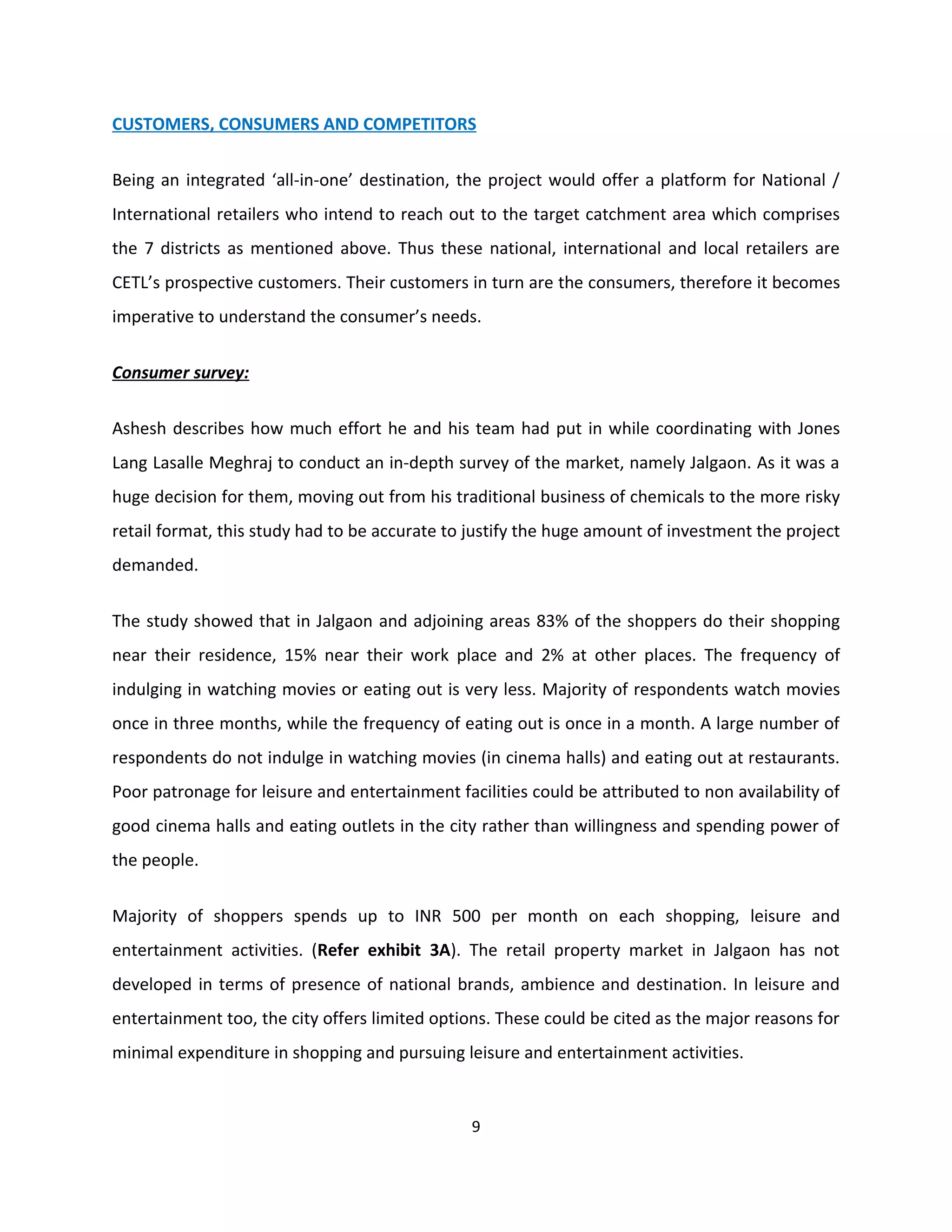 CUSTOMERS, CONSUMERS AND COMPETITORS

Being an integrated ‘all-in-one’ destination, the project would offer a platform for National /
International retailers who intend to reach out to the target catchment area which comprises
the 7 districts as mentioned above. Thus these national, international and local retailers are
CETL’s prospective customers. Their customers in turn are the consumers, therefore it becomes
imperative to understand the consumer’s needs.


Consumer survey:

Ashesh describes how much effort he and his team had put in while coordinating with Jones
Lang Lasalle Meghraj to conduct an in-depth survey of the market, namely Jalgaon. As it was a
huge decision for them, moving out from his traditional business of chemicals to the more risky
retail format, this study had to be accurate to justify the huge amount of investment the project
demanded.


The study showed that in Jalgaon and adjoining areas 83% of the shoppers do their shopping
near their residence, 15% near their work place and 2% at other places. The frequency of
indulging in watching movies or eating out is very less. Majority of respondents watch movies
once in three months, while the frequency of eating out is once in a month. A large number of
respondents do not indulge in watching movies (in cinema halls) and eating out at restaurants.
Poor patronage for leisure and entertainment facilities could be attributed to non availability of
good cinema halls and eating outlets in the city rather than willingness and spending power of
the people.


Majority of shoppers spends up to INR 500 per month on each shopping, leisure and
entertainment activities. (Refer exhibit 3A). The retail property market in Jalgaon has not
developed in terms of presence of national brands, ambience and destination. In leisure and
entertainment too, the city offers limited options. These could be cited as the major reasons for
minimal expenditure in shopping and pursuing leisure and entertainment activities.


                                                9
 