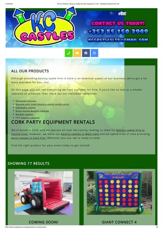 11/05/2020 All Our Products | Bouncy Castles & Event Equipment | Cork - Inflatable entertainment hire
https://www.kccastlescork.ie/categories/all-our-products.php 1/6
ALL OUR PRODUCTS
Although providing bouncy castle hire in Cork is an essential aspect of our business, we've got a lot
more available for you, too! 
On this page, you can see everything we have available for hire. If you'd like to look at a smaller
selection of products, then check out our individual categories:
Obstacle courses
Bounce and Slide bouncy castle combi units 
Inflatable Slides
Disco Dome Bouncy Castles
Garden Games
And bouncy castles!
CORK PARTY EQUIPMENT RENTALS
We're based in Cork, and we operate all over the county, making us ideal for bouncy castle hire in
County Cork. However, we store our bouncy castles in West Cork and we spend a lot of time providing
party rentals in Cork City. Wherever you are, we're ready to help!
Find the right product for your event today to get started.
SHOWING 17 RESULTS
COMING SOON! GIANT CONNECT 4
   
 