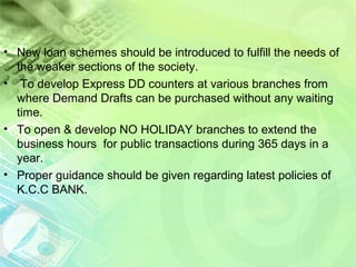 .
• New loan schemes should be introduced to fulfill the needs of
the weaker sections of the society.
• To develop Express DD counters at various branches from
where Demand Drafts can be purchased without any waiting
time.
• To open & develop NO HOLIDAY branches to extend the
business hours for public transactions during 365 days in a
year.
• Proper guidance should be given regarding latest policies of
K.C.C BANK.
 