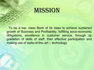 MISSION
To be a top- class Bank of its class to achieve sustained
growth of Business and Profitability, fulfilling socio-economic
obligations, excellence in customer service, through up
gradation of skills of staff, their effective participation and
making use of state-of-the–art – technology.
 