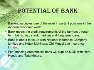 POtENtIal OF BaNK
• Banking occupies one of the most important positions in the
modern economic world.
• Bank meets the credit requirements of the farmers through
term loans, viz., short, medium and long term loans.
• Bank is about to tie-up with National Insurance Company
Limited and Kotak Mahindra, Old Mutual Life Insurance
Limited.
• For financing Automobiles bank will sign an MOU with Hero
Honda and Tata Motors.
 