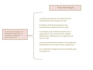 Flujo de energía



                              La fuente primaria (en la mayoría de los
                              ecosistemas) de energía es el sol.

                              El destino final de la energía en los
                              ecosistemas es perderse como calor.

En el flujo de energía y de   La energía y los nutrientes pasan de un
nutrientes inorgánicos, es    organismo a otro a través de la cadena
posible hacer algunas         alimenticia a medida que un organismo se
generalizaciones:
                              come a otro.

                              Los descomponedores extraen la energía que
                              permanece en los restos de los roganismos.

                              Los nutrientes inorgánicos son reciclados pero
                              la energía no.
 