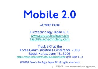 ©2009 www.eurotechnology.com1
Gerhard Fasol
Eurotechnology Japan K. K.
www.eurotechnology.com
fasol@eurotechnology.com 
Track 3-3 at the
Korea Communications Conference 2009
Seoul, Korea, June 18, 2009
http://www.koreacomm.org/e_sessions.php (see track 3-3)
(©2009 Eurotechnology Japan KK, all rights reserved)
Mobile 2.0
 