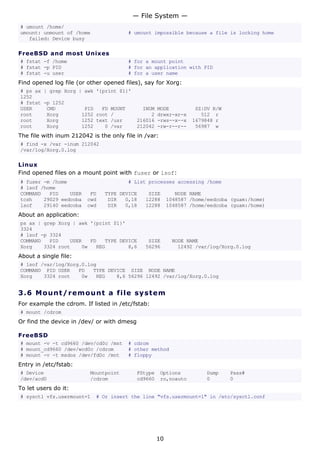 — File System —
# umount /home/
umount: unmount of /home               # umount impossible because a file is locking home
   failed: Device busy

FreeBSD and most Unixes
# fstat -f /home                       # for a mount point
# fstat -p PID                         # for an application with PID
# fstat -u user                        # for a user name
Find opened log file (or other opened files), say for Xorg:
# ps ax | grep Xorg | awk '{print $1}'
1252
# fstat -p 1252
USER     CMD          PID   FD MOUNT          INUM   MODE          SZ|DV R/W
root     Xorg        1252 root /                 2   drwxr-xr-x      512 r
root     Xorg        1252 text /usr         216016   -rws--x--x   1679848 r
root     Xorg        1252    0 /var         212042   -rw-r--r--    56987 w
The file with inum 212042 is the only file in /var:
# find -x /var -inum 212042
/var/log/Xorg.0.log

Linux
Find opened files on a mount point with fuser or lsof:
# fuser -m /home                       # List processes accessing /home
# lsof /home
COMMAND   PID    USER     FD   TYPE DEVICE     SIZE          NODE NAME
tcsh    29029 eedcoba    cwd    DIR   0,18    12288       1048587 /home/eedcoba (guam:/home)
lsof    29140 eedcoba    cwd    DIR   0,18    12288       1048587 /home/eedcoba (guam:/home)
About an application:
ps ax | grep Xorg | awk '{print $1}'
3324
# lsof -p 3324
COMMAND   PID    USER   FD   TYPE DEVICE       SIZE        NODE NAME
Xorg    3324 root    0w   REG        8,6      56296          12492 /var/log/Xorg.0.log
About a single file:
# lsof /var/log/Xorg.0.log
COMMAND PID USER    FD   TYPE DEVICE SIZE NODE NAME
Xorg    3324 root    0w   REG    8,6 56296 12492 /var/log/Xorg.0.log


3.6 M o u n t / r e m o un t a file s y s t em
For example the cdrom. If listed in /etc/fstab:
# mount /cdrom
Or find the device in /dev/ or with dmesg

FreeBSD
# mount -v -t cd9660 /dev/cd0c /mnt    # cdrom
# mount_cd9660 /dev/wcd0c /cdrom       # other method
# mount -v -t msdos /dev/fd0c /mnt     # floppy
Entry in /etc/fstab:
# Device                  Mountpoint        FStype    Options          Dump    Pass#
/dev/acd0                 /cdrom            cd9660    ro,noauto        0       0
To let users do it:
# sysctl vfs.usermount=1    # Or insert the line "vfs.usermount=1" in /etc/sysctl.conf




                                                     10
 