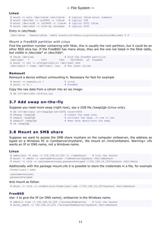 — File System —
Linux
#   mount   -t auto /dev/cdrom /mnt/cdrom     #   typical   cdrom mount command
#   mount   /dev/hdc -t iso9660 -r /cdrom     #   typical   IDE
#   mount   /dev/scd0 -t iso9660 -r /cdrom    #   typical   SCSI cdrom
#   mount   /dev/sdc0 -t ntfs-3g /windows     #   typical   SCSI
Entry in /etc/fstab:
/dev/cdrom      /media/cdrom   subfs noauto,fs=cdfss,ro,procuid,nosuid,nodev,exec 0 0

Mount a FreeBSD partition with Linux
Find the partition number containing with fdisk, this is usually the root partition, but it could be an
other BSD slice too. If the FreeBSD has many slices, they are the one not listed in the fdisk table,
but visible in /dev/sda* or /dev/hda*.
# fdisk /dev/sda                     # Find the FreeBSD partition
/dev/sda3   *        5357        7905    20474842+ a5 FreeBSD
# mount -t ufs -o ufstype=ufs2,ro /dev/sda3 /mnt
/dev/sda10 = /tmp; /dev/sda11 /usr   # The other slices

Remount
Remount a device without unmounting it. Necessary for fsck for example
# mount -o remount,ro /                 # Linux
# mount -o ro /                         # FreeBSD
Copy the raw data from a cdrom into an iso image:
# dd if=/dev/cd0c of=file.iso


3.7 A d d s wa p o n- t h e - f ly
Suppose you need more swap (right now), say a 2GB file /swap2gb (Linux only).
#   dd if=/dev/zero of=/swap2gb bs=1024k count=2000
#   mkswap /swap2gb                    # create the swap area
#   swapon /swap2gb                    # activate the swap. It now in use
#   swapoff /swap2gb                   # when done deactivate the swap
#   rm /swap2gb


3.8 M o u n t a n S M B s ha re
Suppose we want to access the SMB share myshare on the computer smbserver, the address as
typed on a Windows PC is smbservermyshare. We mount on /mnt/smbshare. Warning> cifs
wants an IP or DNS name, not a Windows name.

Linux
# smbclient -U user -I 192.168.16.229 -L //smbshare/    # List the shares
# mount -t smbfs -o username=winuser //smbserver/myshare /mnt/smbshare
# mount -t cifs -o username=winuser,password=winpwd //192.168.16.229/myshare /mnt/share
Additionally with the package mount.cifs it is possible to store the credentials in a file, for example
/home/user/.smb:
username=winuser
password=winpwd
And mount as follow:
# mount -t cifs -o credentials=/home/user/.smb //192.168.16.229/myshare /mnt/smbshare

FreeBSD
Use -I to give the IP (or DNS name); smbserver is the Windows name.
# smbutil view -I 192.168.16.229 //winuser@smbserver    # List the shares
# mount_smbfs -I 192.168.16.229 //winuser@smbserver/myshare /mnt/smbshare




                                                      11
 