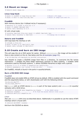 — File System —
3.9 M o u n t a n im a g e
# hdiutil mount image.iso                                 # OS X

Linux loop-back
# mount -t iso9660 -o loop file.iso /mnt                  # Mount a CD image
# mount -t ext3 -o loop file.img /mnt                     # Mount an image with ext3 fs

FreeBSD
With memory device (do # kldload md.ko if necessary):
# mdconfig -a -t vnode -f file.iso -u 0
# mount -t cd9660 /dev/md0 /mnt
# umount /mnt; mdconfig -d -u 0                           # Cleanup the md device
Or with virtual node:
# vnconfig /dev/vn0c file.iso; mount -t cd9660 /dev/vn0c /mnt
# umount /mnt; vnconfig -u /dev/vn0c                    # Cleanup the vn device

Solaris and FreeBSD
with loop-back file interface or lofi:
# lofiadm -a file.iso
# mount -F hsfs -o ro /dev/lofi/1 /mnt
# umount /mnt; lofiadm -d /dev/lofi/1                     # Cleanup the lofi device


3.10 C r e a t e a nd b urn a n I S O i m a g e
This will copy the cd or DVD sector for sector. Without conv=notrunc, the image will be smaller if
there is less content on the cd. See below and the dd examples (page 41).
# dd if=/dev/hdc of=/tmp/mycd.iso bs=2048 conv=notrunc
Use mkisofs to create a CD/DVD image from files in a directory. To overcome the file names
restrictions: -r enables the Rock Ridge extensions common to UNIX systems, -J enables Joliet
extensions used by Microsoft systems. -L allows ISO9660 filenames to begin with a period.
# mkisofs -J -L -r -V TITLE -o imagefile.iso /path/to/dir
# hdiutil makehybrid -iso -joliet -o dir.iso dir/       # OS X
On FreeBSD, mkisofs is found in the ports in sysutils/cdrtools.

Burn a CD/DVD ISO image

FreeBSD
FreeBSD does not enable DMA on ATAPI drives by default. DMA is enabled with the sysctl command
and the arguments below, or with /boot/loader.conf with the following entries:
hw.ata.ata_dma="1"
hw.ata.atapi_dma="1"
Use burncd with an ATAPI device (burncd is part of the base system) and cdrecord (in sysutils/
cdrtools) with a SCSI drive.
# burncd -f /dev/acd0 data imagefile.iso fixate      # For ATAPI drive
# cdrecord -scanbus                  # To find the burner device (like 1,0,0)
# cdrecord dev=1,0,0 imagefile.iso

Linux
Also use cdrecord with Linux as described above. Additionally it is possible to use the native ATAPI
interface which is found with:
# cdrecord dev=ATAPI -scanbus
And burn the CD/DVD as above.




                                                 12
 