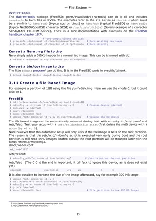 — File System —
dvd+rw-tools
The dvd+rw-tools package (FreeBSD: ports/sysutils/dvd+rw-tools) can do it all and includes
growisofs to burn CDs or DVDs. The examples refer to the dvd device as /dev/dvd which could
be a symlink to /dev/scd0 (typical scsi on Linux) or /dev/cd0 (typical FreeBSD) or /dev/rcd0c
(typical NetBSD/OpenBSD character SCSI) or /dev/rdsk/c0t1d0s2 (Solaris example of a character
SCSI/ATAPI CD-ROM device). There is a nice documentation with examples on the FreeBSD
handbook chapter 18.72.
                       # -dvd-compat closes the disk
# growisofs -dvd-compat -Z /dev/dvd=imagefile.iso                    # Burn existing iso image
# growisofs -dvd-compat -Z /dev/dvd -J -R /p/to/data                 # Burn directly

Convert a Nero .nrg file to .iso
Nero simply adds a 300Kb header to a normal iso image. This can be trimmed with dd.
# dd bs=1k if=imagefile.nrg of=imagefile.iso skip=300

Convert a bin/cue image to .iso
The little bchunk program3 can do this. It is in the FreeBSD ports in sysutils/bchunk.
# bchunk imagefile.bin imagefile.cue imagefile.iso


3.11 C r e a t e a file b a s e d im a g e
For example a partition of 1GB using the file /usr/vdisk.img. Here we use the vnode 0, but it could
also be 1.

FreeBSD
#   dd if=/dev/random of=/usr/vdisk.img bs=1K count=1M
#   mdconfig -a -t vnode -f /usr/vdisk.img -u 0                      # Creates device /dev/md1
#   bsdlabel -w /dev/md0
#   newfs /dev/md0c
#   mount /dev/md0c /mnt
#   umount /mnt; mdconfig -d -u 0; rm /usr/vdisk.img                 # Cleanup the md device
The file based image can be automatically mounted during boot with an entry in /etc/rc.conf and
/etc/fstab. Test your setup with # /etc/rc.d/mdconfig start (first delete the md0 device with #
mdconfig -d -u 0).
Note however that this automatic setup will only work if the file image is NOT on the root partition.
The reason is that the /etc/rc.d/mdconfig script is executed very early during boot and the root
partition is still read-only. Images located outside the root partition will be mounted later with the
script /etc/rc.d/mdconfig2.
/boot/loader.conf:
md_load="YES"
/etc/rc.conf:
# mdconfig_md0="-t vnode -f /usr/vdisk.img"                          # /usr is not on the root partition
/etc/fstab: (The 0 0 at the end is important, it tell fsck to ignore this device, as is does not exist
yet)
/dev/md0                          /usr/vdisk             ufs    rw             0       0
It is also possible to increase the size of the image afterward, say for example 300 MB larger.
#   umount /mnt; mdconfig -d -u 0
#   dd if=/dev/zero bs=1m count=300 >> /usr/vdisk.img
#   mdconfig -a -t vnode -f /usr/vdisk.img -u 0
#   growfs /dev/md0
#   mount /dev/md0c /mnt                                             # File partition is now 300 MB larger




 2.http://www.freebsd.org/handbook/creating-dvds.html
 3.http://freshmeat.net/projects/bchunk/



                                                               13
 