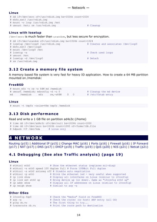 — Network —
Linux
#   dd if=/dev/zero of=/usr/vdisk.img bs=1024k count=1024
#   mkfs.ext3 /usr/vdisk.img
#   mount -o loop /usr/vdisk.img /mnt
#   umount /mnt; rm /usr/vdisk.img                      # Cleanup

Linux with losetup
/dev/zero is much faster than urandom, but less secure for encryption.
#   dd if=/dev/urandom of=/usr/vdisk.img bs=1024k count=1024
#   losetup /dev/loop0 /usr/vdisk.img                   # Creates and associates /dev/loop0
#   mkfs.ext3 /dev/loop0
#   mount /dev/loop0 /mnt
#   losetup -a                                          # Check used loops
#   umount /mnt
#   losetup -d /dev/loop0                               # Detach
#   rm /usr/vdisk.img


3.12 C r e a t e a m e mo ry file s y s t em
A memory based file system is very fast for heavy IO application. How to create a 64 MB partition
mounted on /memdisk:

FreeBSD
# mount_mfs -o rw -s 64M md /memdisk
# umount /memdisk; mdconfig -d -u 0                       # Cleanup the md device
md     /memdisk     mfs     rw,-s64M         0   0        # /etc/fstab entry

Linux
# mount -t tmpfs -osize=64m tmpfs /memdisk


3.13 D i s k p e rf o rm a nc e
Read and write a 1 GB file on partition ad4s3c (/home)
# time dd if=/dev/ad4s3c of=/dev/null bs=1024k count=1000
# time dd if=/dev/zero bs=1024k count=1000 of=/home/1Gb.file
# hdparm -tT /dev/hda      # Linux only


4 NETWORK
Routing (p15) | Additional IP (p15) | Change MAC (p16) | Ports (p16) | Firewall (p16) | IP Forward
(p17) | NAT (p17) | DNS (p17) | DHCP (p19) | Traffic (p19) | QoS (p20) | NIS (p21) | Netcat (p21)

4.1 D e bu gg i ng ( S e e a ls o Tr a f f i c a n a l y s i s ) ( p a g e 1 9 )

Linux
#   ethtool eth0              # Show the ethernet status (replaces mii-diag)
#   ethtool -s eth0 speed 100 duplex full # Force 100Mbit Full duplex
#   ethtool -s eth0 autoneg off # Disable auto negotiation
#   ethtool -p eth1           # Blink the ethernet led - very useful when supported
#   ip link show              # Display all interfaces on Linux (similar to ifconfig)
#   ip link set eth0 up       # Bring device up (or down). Same as "ifconfig eth0 up"
#   ip addr show              # Display all IP addresses on Linux (similar to ifconfig)
#   ip neigh show             # Similar to arp -a

Other OSes
#   ifconfig fxp0            #   Check the   "media" field on FreeBSD
#   arp -a                   #   Check the   router (or host) ARP entry (all OS)
#   ping cb.vu               #   The first   thing to try...
#   traceroute cb.vu         #   Print the   route path to destination


                                                     14
 