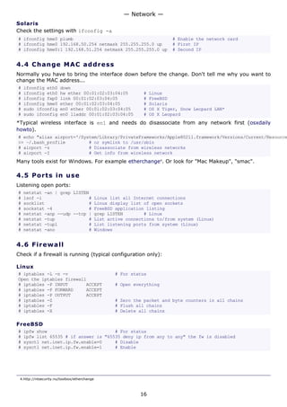 — Network —
Solaris
Check the settings with ifconfig -a
# ifconfig hme0 plumb                                                       # Enable the network card
# ifconfig hme0 192.168.50.254 netmask 255.255.255.0 up                     # First IP
# ifconfig hme0:1 192.168.51.254 netmask 255.255.255.0 up                   # Second IP


4.4 C h a n g e M A C a d d re s s
Normally you have to bring the interface down before the change. Don't tell me why you want to
change the MAC address...
#   ifconfig eth0      down
#   ifconfig eth0      hw ether 00:01:02:03:04:05               #   Linux
#   ifconfig fxp0      link 00:01:02:03:04:05                   #   FreeBSD
#   ifconfig hme0      ether 00:01:02:03:04:05                  #   Solaris
#   sudo ifconfig      en0 ether 00:01:02:03:04:05              #   OS X Tiger, Snow Leopard LAN*
#   sudo ifconfig      en0 lladdr 00:01:02:03:04:05             #   OS X Leopard
*Typical wireless interface is en1 and needs do disassociate from any network first (osxdaily
howto).
# echo "alias airport='/System/Library/PrivateFrameworks/Apple80211.framework/Versions/Current/Resource
>> ~/.bash_profile         # or symlink to /usr/sbin
# airport -z               # Disassociate from wireless networks
# airport -I               # Get info from wireless network
Many tools exist for Windows. For example etherchange4. Or look for "Mac Makeup", "smac".

4.5 P o r t s i n us e
Listening open ports:
#   netstat -an | grep LISTEN
#   lsof -i                  #                Linux list all Internet connections
#   socklist                 #                Linux display list of open sockets
#   sockstat -4              #                FreeBSD application listing
#   netstat -anp --udp --tcp |                grep LISTEN        # Linux
#   netstat -tup             #                List active connections to/from system (Linux)
#   netstat -tupl            #                List listening ports from system (Linux)
#   netstat -ano             #                Windows


4.6 F i r e w a l l
Check if a firewall is running (typical configuration only):

Linux
# iptables -L -n -v                                  # For status
Open the iptables firewall
# iptables -P INPUT       ACCEPT                     # Open everything
# iptables -P FORWARD     ACCEPT
# iptables -P OUTPUT      ACCEPT
# iptables -Z                                        # Zero the packet and byte counters in all chains
# iptables -F                                        # Flush all chains
# iptables -X                                        # Delete all chains

FreeBSD
#   ipfw show                          # For status
#   ipfw list 65535 # if answer is "65535 deny ip from any to any" the fw is disabled
#   sysctl net.inet.ip.fw.enable=0     # Disable
#   sysctl net.inet.ip.fw.enable=1     # Enable




 4.http://ntsecurity.nu/toolbox/etherchange



                                                               16
 