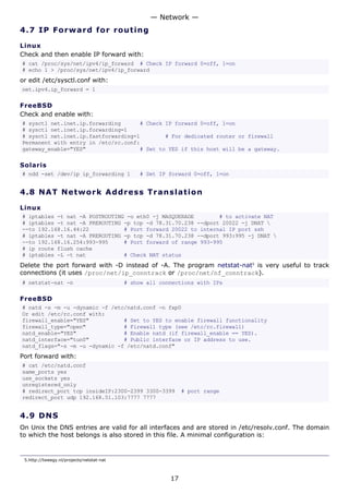 — Network —
4.7 I P F o r w a rd fo r ro ut i ng

Linux
Check and then enable IP forward with:
# cat /proc/sys/net/ipv4/ip_forward # Check IP forward 0=off, 1=on
# echo 1 > /proc/sys/net/ipv4/ip_forward
or edit /etc/sysctl.conf with:
net.ipv4.ip_forward = 1

FreeBSD
Check and enable with:
# sysctl net.inet.ip.forwarding      # Check IP forward 0=off, 1=on
# sysctl net.inet.ip.forwarding=1
# sysctl net.inet.ip.fastforwarding=1        # For dedicated router or firewall
Permanent with entry in /etc/rc.conf:
gateway_enable="YES"                 # Set to YES if this host will be a gateway.

Solaris
# ndd -set /dev/ip ip_forwarding 1             # Set IP forward 0=off, 1=on


4.8 N A T N e tw o rk A d d re s s T r a n s l a t i o n

Linux
# iptables -t nat -A POSTROUTING -o eth0 -j MASQUERADE        # to activate NAT
# iptables -t nat -A PREROUTING -p tcp -d 78.31.70.238 --dport 20022 -j DNAT 
--to 192.168.16.44:22           # Port forward 20022 to internal IP port ssh
# iptables -t nat -A PREROUTING -p tcp -d 78.31.70.238 --dport 993:995 -j DNAT 
--to 192.168.16.254:993-995     # Port forward of range 993-995
# ip route flush cache
# iptables -L -t nat            # Check NAT status
Delete the port forward with -D instead of -A. The program netstat-nat5 is very useful to track
connections (it uses /proc/net/ip_conntrack or /proc/net/nf_conntrack).
# netstat-nat -n                           # show all connections with IPs

FreeBSD
# natd -s -m -u -dynamic -f /etc/natd.conf -n fxp0
Or edit /etc/rc.conf with:
firewall_enable="YES"           # Set to YES to enable firewall functionality
firewall_type="open"            # Firewall type (see /etc/rc.firewall)
natd_enable="YES"               # Enable natd (if firewall_enable == YES).
natd_interface="tun0"           # Public interface or IP address to use.
natd_flags="-s -m -u -dynamic -f /etc/natd.conf"
Port forward with:
# cat /etc/natd.conf
same_ports yes
use_sockets yes
unregistered_only
# redirect_port tcp insideIP:2300-2399 3300-3399              # port range
redirect_port udp 192.168.51.103:7777 7777


4.9 D N S
On Unix the DNS entries are valid for all interfaces and are stored in /etc/resolv.conf. The domain
to which the host belongs is also stored in this file. A minimal configuration is:


 5.http://tweegy.nl/projects/netstat-nat



                                                         17
 