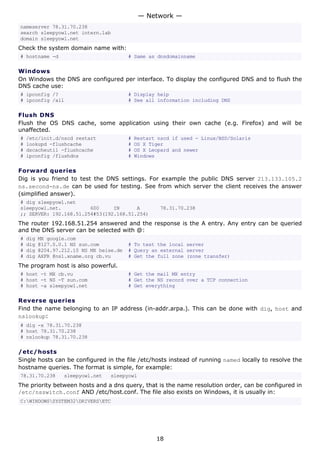 — Network —
nameserver 78.31.70.238
search sleepyowl.net intern.lab
domain sleepyowl.net
Check the system domain name with:
# hostname -d                             # Same as dnsdomainname

Windows
On Windows the DNS are configured per interface. To display the configured DNS and to flush the
DNS cache use:
# ipconfig /?                             # Display help
# ipconfig /all                           # See all information including DNS

Flush DNS
Flush the OS DNS cache, some application using their own cache (e.g. Firefox) and will be
unaffected.
#   /etc/init.d/nscd restart              #   Restart nscd if used - Linux/BSD/Solaris
#   lookupd -flushcache                   #   OS X Tiger
#   dscacheutil -flushcache               #   OS X Leopard and newer
#   ipconfig /flushdns                    #   Windows

Forward queries
Dig is you friend to test the DNS settings. For example the public DNS server 213.133.105.2
ns.second-ns.de can be used for testing. See from which server the client receives the answer
(simplified answer).
# dig sleepyowl.net
sleepyowl.net.          600     IN      A             78.31.70.238
;; SERVER: 192.168.51.254#53(192.168.51.254)
The router 192.168.51.254 answered and the response is the A entry. Any entry can be queried
and the DNS server can be selected with @:
#   dig   MX google.com
#   dig   @127.0.0.1 NS sun.com           # To test the local server
#   dig   @204.97.212.10 NS MX heise.de   # Query an external server
#   dig   AXFR @ns1.xname.org cb.vu       # Get the full zone (zone transfer)
The program host is also powerful.
# host -t MX cb.vu                        # Get the mail MX entry
# host -t NS -T sun.com                   # Get the NS record over a TCP connection
# host -a sleepyowl.net                   # Get everything

Reverse queries
Find the name belonging to an IP address (in-addr.arpa.). This can be done with dig, host and
nslookup:
# dig -x 78.31.70.238
# host 78.31.70.238
# nslookup 78.31.70.238

/etc/hosts
Single hosts can be configured in the file /etc/hosts instead of running named locally to resolve the
hostname queries. The format is simple, for example:
78.31.70.238      sleepyowl.net   sleepyowl
The priority between hosts and a dns query, that is the name resolution order, can be configured in
/etc/nsswitch.conf AND /etc/host.conf. The file also exists on Windows, it is usually in:
C:WINDOWSSYSTEM32DRIVERSETC




                                                     18
 