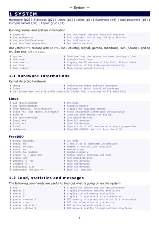 — System —

1 SYSTEM
Hardware (p2) | Statistics (p2) | Users (p3) | Limits (p3) | Runlevels (p4) | root password (p5) |
Compile kernel (p6) | Repair grub (p7)

Running kernel and system information
#   uname -a                           #   Get the kernel version (and BSD version)
#   lsb_release -a                     #   Full release info of any LSB distribution
#   cat /etc/SuSE-release              #   Get SuSE version
#   cat /etc/debian_version            #   Get Debian version
Use /etc/DISTR-release with DISTR= lsb (Ubuntu), redhat, gentoo, mandrake, sun (Solaris), and so
on. See also /etc/issue.
#   uptime                             #   Show how long the system has been running + load
#   hostname                           #   system's host name
#   hostname -i                        #   Display the IP address of the host. (Linux only)
#   man hier                           #   Description of the file system hierarchy
#   last reboot                        #   Show system reboot history


1.1 H a r d w a re I n fo rm a t io ns
Kernel detected hardware
# dmesg                              # Detected hardware and boot messages
# lsdev                              # information about installed hardware
# dd if=/dev/mem bs=1k skip=768 count=256 2>/dev/null | strings -n 8 # Read BIOS

Linux
#   cat /proc/cpuinfo                  #   CPU model
#   cat /proc/meminfo                  #   Hardware memory
#   grep MemTotal /proc/meminfo        #   Display the physical memory
#   watch -n1 'cat /proc/interrupts'   #   Watch changeable interrupts continuously
#   free -m                            #   Used and free memory (-m for MB)
#   cat /proc/devices                  #   Configured devices
#   lspci -tv                          #   Show PCI devices
#   lsusb -tv                          #   Show USB devices
#   lshal                              #   Show a list of all devices with their properties
#   dmidecode                          #   Show DMI/SMBIOS: hw info from the BIOS

FreeBSD
#   sysctl hw.model                    #   CPU model
#   sysctl hw                          #   Gives a lot of hardware information
#   sysctl hw.ncpu                     #   number of active CPUs installed
#   sysctl vm                          #   Memory usage
#   sysctl hw.realmem                  #   Hardware memory
#   sysctl -a | grep mem               #   Kernel memory settings and info
#   sysctl dev                         #   Configured devices
#   pciconf -l -cv                     #   Show PCI devices
#   usbdevs -v                         #   Show USB devices
#   atacontrol list                    #   Show ATA devices
#   camcontrol devlist -v              #   Show SCSI devices


1.2 L o a d, s ta t i s t ic s a nd m e s s a g e s
The following commands are useful to find out what is going on on the system.
#   top                                #   display and update the top cpu processes
#   mpstat   1                         #   display processors related statistics
#   vmstat   2                         #   display virtual memory statistics
#   iostat   2                         #   display I/O statistics (2 s intervals)
#   systat   -vmstat 1                 #   BSD summary of system statistics (1 s intervals)
#   systat   -tcp 1                    #   BSD tcp connections (try also -ip)
#   systat   -netstat 1                #   BSD active network connections
#   systat   -ifstat 1                 #   BSD network traffic through active interfaces


                                                   2
 