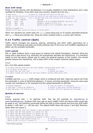 — Network —
Scan with nmap
Nmap7 is a port scanner with OS detection, it is usually installed on most distributions and is also
available for Windows. If you don't scan your servers, hackers do it for you...
# nmap cb.vu               # scans all reserved TCP ports on the host
# nmap -sP 192.168.16.0/24 # Find out which IP are used and by which host on 0/24
# nmap -sS -sV -O cb.vu    # Do a stealth SYN scan with version and OS detection
PORT      STATE SERVICE              VERSION
22/tcp    open   ssh                 OpenSSH 3.8.1p1 FreeBSD-20060930 (protocol 2.0)
25/tcp    open   smtp                Sendmail smtpd 8.13.6/8.13.6
80/tcp    open   http                Apache httpd 2.0.59 ((FreeBSD) DAV/2 PHP/4.
[...]
Running: FreeBSD 5.X
Uptime 33.120 days (since Fri Aug 31 11:41:04 2007)
Other non standard but useful tools are hping (www.hping.org) an IP packet assembler/analyzer
and fping (fping.sourceforge.net). fping can check multiple hosts in a round-robin fashion.

4.12 T r a f f i c c o n t ro l ( Q o S )
Traffic control manages the queuing, policing, scheduling, and other traffic parameters for a
network. The following examples are simple practical uses of the Linux and FreeBSD capabilities to
better use the available bandwidth.

Limit upload
DSL or cable modems have a long queue to improve the upload throughput. However filling the
queue with a fast device (e.g. ethernet) will dramatically decrease the interactivity. It is therefore
useful to limit the device upload rate to match the physical capacity of the modem, this should
greatly improve the interactivity. Set to about 90% of the modem maximal (cable) speed.

Linux
For a 512 Kbit upload modem.
#   tc   qdisc add dev eth0 root tbf rate 480kbit latency 50ms burst 1540
#   tc   -s qdisc ls dev eth0                         # Status
#   tc   qdisc del dev eth0 root                      # Delete the queue
#   tc   qdisc change dev eth0 root tbf rate 220kbit latency 50ms burst 1540

FreeBSD
FreeBSD uses the dummynet traffic shaper which is configured with ipfw. Pipes are used to set limits
the bandwidth in units of [K|M]{bit/s|Byte/s}, 0 means unlimited bandwidth. Using the same pipe
number will reconfigure it. For example limit the upload bandwidth to 500 Kbit.
# kldload dummynet                                     # load the module if necessary
# ipfw pipe 1 config bw 500Kbit/s                      # create a pipe with limited bandwidth
# ipfw add pipe 1 ip from me to any                    # divert the full upload into the pipe

Quality of service

Linux
Priority queuing with tc to optimize VoIP. See the full example on voip-info.org or
www.howtoforge.com. Suppose VoIP uses udp on ports 10000:11024 and device eth0 (could also
be ppp0 or so). The following commands define the QoS to three queues and force the VoIP traffic
to queue 1 with QoS 0x1e (all bits set). The default traffic flows into queue 3 and QoS Minimize-
Delay flows into queue 2.
#   tc qdisc add dev eth0 root handle 1: prio priomap   2 2 2 2 2 2 2 2 1 1 1 1 1 1 1 0
#   tc qdisc add dev eth0 parent 1:1 handle 10: sfq
#   tc qdisc add dev eth0 parent 1:2 handle 20: sfq
#   tc qdisc add dev eth0 parent 1:3 handle 30: sfq
#   tc filter add dev eth0 protocol ip parent 1: prio   1 u32 
    match ip dport 10000 0x3C00 flowid 1:1          #   use server port range
    match ip dst 123.23.0.1 flowid 1:1              #   or/and use server IP

 7.http://insecure.org/nmap/



                                                  20
 