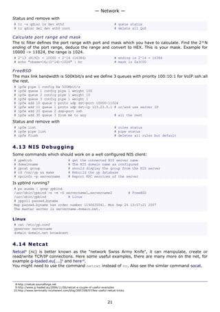 — Network —
Status and remove with
# tc -s qdisc ls dev eth0                                                # queue status
# tc qdisc del dev eth0 root                                             # delete all QoS

Calculate port range and mask
The tc filter defines the port range with port and mask which you have to calculate. Find the 2^N
ending of the port range, deduce the range and convert to HEX. This is your mask. Example for
10000 -> 11024, the range is 1024.
# 2^13 (8192) < 10000 < 2^14 (16384)                                     # ending is 2^14 = 16384
# echo "obase=16;(2^14)-1024" | bc                                       # mask is 0x3C00

FreeBSD
The max link bandwidth is 500Kbit/s and we define 3 queues with priority 100:10:1 for VoIP:ssh:all
the rest.
#   ipfw   pipe 1 config bw 500Kbit/s
#   ipfw   queue 1 config pipe 1 weight 100
#   ipfw   queue 2 config pipe 1 weight 10
#   ipfw   queue 3 config pipe 1 weight 1
#   ipfw   add 10 queue 1 proto udp dst-port 10000-11024
#   ipfw   add 11 queue 1 proto udp dst-ip 123.23.0.1 # or/and use server IP
#   ipfw   add 20 queue 2 dsp-port ssh
#   ipfw   add 30 queue 3 from me to any              # all the rest
Status and remove with
# ipfw list                                                              # rules status
# ipfw pipe list                                                         # pipe status
# ipfw flush                                                             # deletes all rules but default


4.13 N I S D e b ug g i ng
Some commands which should work on a well configured NIS client:
#   ypwhich                            #   get the connected NIS server name
#   domainname                         #   The NIS domain name as configured
#   ypcat group                        #   should display the group from the NIS server
#   cd /var/yp && make                 #   Rebuild the yp database
#   rpcinfo -p servername              #   Report RPC services of the server
Is ypbind running?
# ps auxww | grep ypbind
/usr/sbin/ypbind -s -m -S servername1,servername2        # FreeBSD
/usr/sbin/ypbind           # Linux
# yppoll passwd.byname
Map passwd.byname has order number 1190635041. Mon Sep 24 13:57:21 2007
The master server is servername.domain.net.

Linux
# cat /etc/yp.conf
ypserver servername
domain domain.net broadcast


4.14 N e t ca t
Netcat8 (nc) is better known as the "network Swiss Army Knife", it can manipulate, create or
read/write TCP/IP connections. Here some useful examples, there are many more on the net, for
example g-loaded.eu[...]9 and here10.
You might need to use the command netcat instead of nc. Also see the similar command socat.



 8.http://netcat.sourceforge.net
 9.http://www.g-loaded.eu/2006/11/06/netcat-a-couple-of-useful-examples
10.http://www.terminally-incoherent.com/blog/2007/08/07/few-useful-netcat-tricks



                                                                    21
 