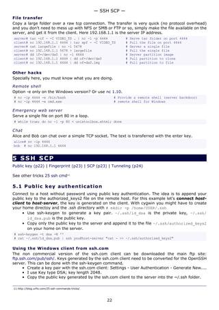 — SSH SCP —
File transfer
Copy a large folder over a raw tcp connection. The transfer is very quick (no protocol overhead)
and you don't need to mess up with NFS or SMB or FTP or so, simply make the file available on the
server, and get it from the client. Here 192.168.1.1 is the server IP address.
server#    tar -cf - -C VIDEO_TS . | nc -l -p 4444               #   Serve tar folder on port 4444
client#    nc 192.168.1.1 4444 | tar xpf - -C VIDEO_TS           #   Pull the file on port 4444
server#    cat largefile | nc -l 5678                            #   Server a single file
client#    nc 192.168.1.1 5678 > largefile                       #   Pull the single file
server#    dd if=/dev/da0 | nc -l 4444                           #   Server partition image
client#    nc 192.168.1.1 4444 | dd of=/dev/da0                  #   Pull partition to clone
client#    nc 192.168.1.1 4444 | dd of=da0.img                   #   Pull partition to file

Other hacks
Specially here, you must know what you are doing.

Remote shell
Option -e only on the Windows version? Or use nc 1.10.
# nc -lp 4444 -e /bin/bash                                  # Provide a remote shell (server backdoor)
# nc -lp 4444 -e cmd.exe                                    # remote shell for Windows

Emergency web server
Serve a single file on port 80 in a loop.
# while true; do nc -l -p 80 < unixtoolbox.xhtml; done

Chat
Alice and Bob can chat over a simple TCP socket. The text is transferred with the enter key.
alice# nc -lp 4444
bob # nc 192.168.1.1 4444


5 SSH SCP
Public key (p22) | Fingerprint (p23) | SCP (p23) | Tunneling (p24)

See other tricks 25 ssh cmd11

5.1 P u bl i c k e y a ut h e n t ic a t i o n
Connect to a host without password using public key authentication. The idea is to append your
public key to the authorized_keys2 file on the remote host. For this example let's connect host-
client to host-server, the key is generated on the client. With cygwin you might have to create
your home directoy and the .ssh directory with # mkdir -p /home/USER/.ssh
     • Use ssh-keygen to generate a key pair. ~/.ssh/id_dsa is the private key, ~/.ssh/
        id_dsa.pub is the public key.
     • Copy only the public key to the server and append it to the file ~/.ssh/authorized_keys2
        on your home on the server.
# ssh-keygen -t dsa -N ''
# cat ~/.ssh/id_dsa.pub | ssh you@host-server "cat - >> ~/.ssh/authorized_keys2"

Using the Windows client from ssh.com
The non commercial version of the ssh.com client can be downloaded the main ftp site:
ftp.ssh.com/pub/ssh/. Keys generated by the ssh.com client need to be converted for the OpenSSH
server. This can be done with the ssh-keygen command.
     • Create a key pair with the ssh.com client: Settings - User Authentication - Generate New....
     • I use Key type DSA; key length 2048.
     • Copy the public key generated by the ssh.com client to the server into the ~/.ssh folder.

11.http://blog.urfix.com/25-ssh-commands-tricks/



                                                       22
 