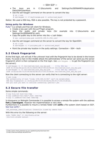 — SSH SCP —
      • The    keys    are   in  C:Documents       and    Settings%USERNAME%Application
        DataSSHUserKeys.
      • Use the ssh-keygen command on the server to convert the key:
          # cd ~/.ssh
          # ssh-keygen -i -f keyfilename.pub >> authorized_keys2
Notice: We used a DSA key, RSA is also possible. The key is not protected by a password.

Using putty for Windows
Putty12 is a simple and free ssh client for Windows.
     • Create a key pair with the puTTYgen program.
     • Save the public and private keys (for example                      into   C:Documents      and
         Settings%USERNAME%.ssh).
     • Copy the public key to the server into the ~/.ssh folder:
          # scp .ssh/puttykey.pub root@192.168.51.254:.ssh/
      • Use the ssh-keygen command on the server to convert the key for OpenSSH:
          # cd ~/.ssh
          # ssh-keygen -i -f puttykey.pub >> authorized_keys2
      • Point the private key location in the putty settings: Connection - SSH - Auth

5.2 C h e ck f ing e rp rint
At the first login, ssh will ask if the unknown host with the fingerprint has to be stored in the known
hosts. To avoid a man-in-the-middle attack the administrator of the server can send you the server
fingerprint which is then compared on the first login. Use ssh-keygen -l to get the fingerprint (on
the server):
# ssh-keygen -l -f /etc/ssh/ssh_host_rsa_key.pub      # For RSA key
2048 61:33:be:9b:ae:6c:36:31:fd:83:98:b7:99:2d:9f:cd /etc/ssh/ssh_host_rsa_key.pub
# ssh-keygen -l -f /etc/ssh/ssh_host_dsa_key.pub      # For DSA key (default)
2048 14:4a:aa:d9:73:25:46:6d:0a:48:35:c7:f4:16:d4:ee /etc/ssh/ssh_host_dsa_key.pub
Now the client connecting to this server can verify that he is connecting to the right server:
# ssh linda
The authenticity of host 'linda (192.168.16.54)' can't be established.
DSA key fingerprint is 14:4a:aa:d9:73:25:46:6d:0a:48:35:c7:f4:16:d4:ee.
Are you sure you want to continue connecting (yes/no)? yes


5.3 S e cu r e file t ra ns f e r
Some simple commands:
# scp file.txt host-two:/tmp
# scp joe@host-two:/www/*.html /www/tmp
# scp -r joe@host-two:/www /www/tmp
In Konqueror or Midnight Commander it is possible to access a remote file system with the address
fish://user@gate. However the implementation is very slow.
Furthermore it is possible to mount a remote folder with sshfs a file system client based on SCP.
See fuse sshfs13.
ssh_exchange_identification: Connection closed by remote host
With this error try the following on the server:
echo 'SSHD: ALL' >> /etc/hosts.allow
/etc/init.d/sshd restart




12.http://www.chiark.greenend.org.uk/~sgtatham/putty/download.html
13.http://fuse.sourceforge.net/sshfs.html



                                                                 23
 