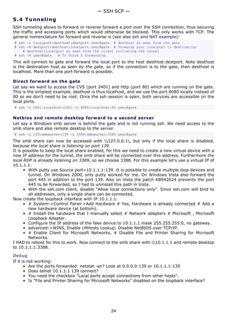 — SSH SCP —
5.4 T u n n e l i n g
SSH tunneling allows to forward or reverse forward a port over the SSH connection, thus securing
the traffic and accessing ports which would otherwise be blocked. This only works with TCP. The
general nomenclature for forward and reverse is (see also ssh and NAT example):
# ssh -L localport:desthost:destport user@gate # desthost as seen from the gate
# ssh -R destport:desthost:localport user@gate # forwards your localport to destination
    # desthost:localport as seen from the client initiating the tunnel
# ssh -X user@gate   # To force X forwarding
This will connect to gate and forward the local port to the host desthost:destport. Note desthost
is the destination host as seen by the gate, so if the connection is to the gate, then desthost is
localhost. More than one port forward is possible.

Direct forward on the gate
Let say we want to access the CVS (port 2401) and http (port 80) which are running on the gate.
This is the simplest example, desthost is thus localhost, and we use the port 8080 locally instead of
80 so we don't need to be root. Once the ssh session is open, both services are accessible on the
local ports.
# ssh -L 2401:localhost:2401 -L 8080:localhost:80 user@gate

Netbios and remote desktop forward to a second server
Let say a Windows smb server is behind the gate and is not running ssh. We need access to the
smb share and also remote desktop to the server.
# ssh -L 139:smbserver:139 -L 3388:smbserver:3389 user@gate
The smb share can now be accessed with 127.0.0.1, but only if the local share is disabled,
because the local share is listening on port 139.
It is possible to keep the local share enabled, for this we need to create a new virtual device with a
new IP address for the tunnel, the smb share will be connected over this address. Furthermore the
local RDP is already listening on 3389, so we choose 3388. For this example let's use a virtual IP of
10.1.1.1.
      • With putty use Source port=10.1.1.1:139. It is possible to create multiple loop devices and
        tunnel. On Windows 2000, only putty worked for me. On Windows Vista also forward the
        port 445 in addition to the port 139. Also on Vista the patch KB942624 prevents the port
        445 to be forwarded, so I had to uninstall this path in Vista.
      • With the ssh.com client, disable "Allow local connections only". Since ssh.com will bind to
        all addresses, only a single share can be connected.
Now create the loopback interface with IP 10.1.1.1:
      • # System->Control Panel->Add Hardware # Yes, Hardware is already connected # Add a
        new hardware device (at bottom).
      • # Install the hardware that I manually select # Network adapters # Microsoft , Microsoft
        Loopback Adapter.
      • Configure the IP address of the fake device to 10.1.1.1 mask 255.255.255.0, no gateway.
      • advanced->WINS, Enable LMHosts Lookup; Disable NetBIOS over TCP/IP.
      • # Enable Client for Microsoft Networks. # Disable File and Printer Sharing for Microsoft
        Networks.
I HAD to reboot for this to work. Now connect to the smb share with 10.1.1.1 and remote desktop
to 10.1.1.1:3388.

Debug
If it is not working:
       • Are the ports forwarded: netstat -an? Look at 0.0.0.0:139 or 10.1.1.1:139
       • Does telnet 10.1.1.1 139 connect?
       • You need the checkbox "Local ports accept connections from other hosts".
       • Is "File and Printer Sharing for Microsoft Networks" disabled on the loopback interface?




                                                 24
 