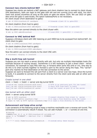 — SSH SCP —
Connect two clients behind NAT
Suppose two clients are behind a NAT gateway and client cliadmin has to connect to client cliuser
(the destination), both can login to the gate with ssh and are running Linux with sshd. You don't
need root access anywhere as long as the ports on gate are above 1024. We use 2022 on gate.
Also since the gate is used locally, the option GatewayPorts is not necessary.
On client cliuser (from destination to gate):
# ssh -R 2022:localhost:22 user@gate               # forwards client 22 to gate:2022
On client cliadmin (from host to gate):
# ssh -L 3022:localhost:2022 admin@gate            # forwards client 3022 to gate:2022
Now the admin can connect directly to the client cliuser with:
# ssh -p 3022 admin@localhost                      # local:3022 -> gate:2022 -> client:22

Connect to VNC behind NAT
Suppose a Windows client with VNC listening on port 5900 has to be accessed from behind NAT. On
client cliwin to gate:
# ssh -R 15900:localhost:5900 user@gate
On client cliadmin (from host to gate):
# ssh -L 5900:localhost:15900 admin@gate
Now the admin can connect directly to the client VNC with:
# vncconnect -display :0 localhost

Dig a multi-hop ssh tunnel
Suppose you can not reach a server directly with ssh, but only via multiple intermediate hosts (for
example because of routing issues). Sometimes it is still necessary to get a direct client - server
connection, for example to copy files with scp, or forward other ports like smb or vnc. One way to
do this is to chain tunnels together to forward a port to the server along the hops. This "carrier"
port only reaches its final destination on the last connection to the server.
Suppose we want to forward the ssh port from a client to a server over two hops. Once the tunnel
is build, it is possible to connect to the server directly from the client (and also add an other port
forward).

Create tunnel in one shell
client -> host1 -> host2 -> server and dig tunnel 5678
client># ssh -L5678:localhost:5678 host1           # 5678 is an arbitrary port for the tunnel
host_1># ssh -L5678:localhost:5678 host2           # chain 5678 from host1 to host2
host_2># ssh -L5678:localhost:22 server            # end the tunnel on port 22 on the server

Use tunnel with an other shell
client -> server using tunnel 5678
# ssh -p 5678 localhost                         # connect directly from client to server
# scp -P 5678 myfile localhost:/tmp/            # or copy a file directly using the tunnel
# rsync -e 'ssh -p 5678' myfile localhost:/tmp/ # or rsync a file directly to the server

Autoconnect and keep alive script
I use variations of the following script to keep a machine reacheable over a reverse ssh tunnel. The
connection is automatically rebuilt if closed. You can add multiple -L or -R tunnels on one line.
#!/bin/sh
COMMAND="ssh -N -f -g -R 3022:localhost:22 colin@cb.vu"
pgrep -f -x "$COMMAND" > /dev/null 2>&1 || $COMMAND
exit 0
1 * * * * colin /home/colin/port_forward.sh        # crontab entry (here hourly)




                                                 25
 