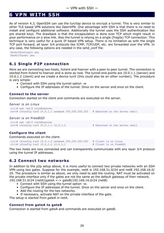 — VPN with SSH —

6 VPN WITH SSH
As of version 4.3, OpenSSH can use the tun/tap device to encrypt a tunnel. This is very similar to
other TLS based VPN solutions like OpenVPN. One advantage with SSH is that there is no need to
install and configure additional software. Additionally the tunnel uses the SSH authentication like
pre shared keys. The drawback is that the encapsulation is done over TCP which might result in
poor performance on a slow link. Also the tunnel is relying on a single (fragile) TCP connection. This
technique is very useful for a quick IP based VPN setup. There is no limitation as with the single
TCP port forward, all layer 3/4 protocols like ICMP, TCP/UDP, etc. are forwarded over the VPN. In
any case, the following options are needed in the sshd_conf file:
PermitRootLogin yes
PermitTunnel yes


6.1 S i n g l e P 2 P c o n ne c t i o n
Here we are connecting two hosts, hclient and hserver with a peer to peer tunnel. The connection is
started from hclient to hserver and is done as root. The tunnel end points are 10.0.1.1 (server) and
10.0.1.2 (client) and we create a device tun5 (this could also be an other number). The procedure
is very simple:
     • Connect with SSH using the tunnel option -w
     • Configure the IP addresses of the tunnel. Once on the server and once on the client.

Connect to the server
Connection started on the client and commands are executed on the server.

Server is on Linux
cli># ssh -w5:5 root@hserver
srv># ifconfig tun5 10.0.1.1 netmask 255.255.255.252      # Executed on the server shell

Server is on FreeBSD
cli># ssh -w5:5 root@hserver
srv># ifconfig tun5 10.0.1.1 10.0.1.2                     # Executed on the server shell

Configure the client
Commands executed on the client:
cli># ifconfig tun5 10.0.1.2 netmask 255.255.255.252      # Client is on Linux
cli># ifconfig tun5 10.0.1.2 10.0.1.1                     # Client is on FreeBSD
The two hosts are now connected and can transparently communicate with any layer 3/4 protocol
using the tunnel IP addresses.

6.2 C o n n e ct t w o ne t w o rk s
In addition to the p2p setup above, it is more useful to connect two private networks with an SSH
VPN using two gates. Suppose for the example, netA is 192.168.51.0/24 and netB 192.168.16.0/
24. The procedure is similar as above, we only need to add the routing. NAT must be activated on
the private interface only if the gates are not the same as the default gateway of their network.
192.168.51.0/24 (netA)|gateA <-> gateB|192.168.16.0/24 (netB)
     • Connect with SSH using the tunnel option -w.
     • Configure the IP addresses of the tunnel. Once on the server and once on the client.
     • Add the routing for the two networks.
     • If necessary, activate NAT on the private interface of the gate.
The setup is started from gateA in netA.

Connect from gateA to gateB
Connection is started from gateA and commands are executed on gateB.




                                                 26
 
