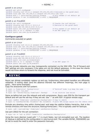 — RSYNC —
gateB is on Linux
gateA>#   ssh -w5:5 root@gateB
gateB>#   ifconfig tun5 10.0.1.1 netmask 255.255.255.252 # Executed on the gateB shell
gateB>#   route add -net 192.168.51.0 netmask 255.255.255.0 dev tun5
gateB>#   echo 1 > /proc/sys/net/ipv4/ip_forward        # Only needed if not default gw
gateB>#   iptables -t nat -A POSTROUTING -o eth0 -j MASQUERADE

gateB is on FreeBSD
gateA>#   ssh -w5:5 root@gateB                         # Creates the tun5 devices
gateB>#   ifconfig tun5 10.0.1.1 10.0.1.2              # Executed on the gateB shell
gateB>#   route add 192.168.51.0/24 10.0.1.2
gateB>#   sysctl net.inet.ip.forwarding=1              # Only needed if not default gw
gateB>#   natd -s -m -u -dynamic -n fxp0               # see NAT (page 17)
gateA>#   sysctl net.inet.ip.fw.enable=1

Configure gateA
Commands executed on gateA:

gateA is on Linux
gateA>#   ifconfig tun5 10.0.1.2 netmask 255.255.255.252
gateA>#   route add -net 192.168.16.0 netmask 255.255.255.0 dev tun5
gateA>#   echo 1 > /proc/sys/net/ipv4/ip_forward
gateA>#   iptables -t nat -A POSTROUTING -o eth0 -j MASQUERADE

gateA is on FreeBSD
gateA>#   ifconfig tun5 10.0.1.2 10.0.1.1
gateA>#   route add 192.168.16.0/24 10.0.1.2
gateA>#   sysctl net.inet.ip.forwarding=1
gateA>#   natd -s -m -u -dynamic -n fxp0               # see NAT (page 17)
gateA>#   sysctl net.inet.ip.fw.enable=1
The two private networks are now transparently connected via the SSH VPN. The IP forward and
NAT settings are only necessary if the gates are not the default gateways. In this case the clients
would not know where to forward the response, and nat must be activated.


7 RSYNC
Rsync can almost completely replace cp and scp, furthermore interrupted transfers are efficiently
restarted. A trailing slash (and the absence thereof) has different meanings, the man page is
good... Here some examples:
Copy the directories with full content:
# rsync -a /home/colin/ /backup/colin/                 # "archive" mode. e.g keep the same
# rsync -a /var/ /var_bak/
# rsync -aR --delete-during /home/user/ /backup/       # use relative (see below)
Same as before but over the network and with compression. Rsync uses SSH for the transport per
default and will use the ssh key if they are set. Use ":" as with SCP. A typical remote copy:
# rsync -axSRzv /home/user/ user@server:/backup/user/ # Copy to remote
# rsync -a 'user@server:My Documents' My Documents # Quote AND escape spaces for the remote shell
Exclude any directory tmp within /home/user/ and keep the relative folders hierarchy, that is the
remote directory will have the structure /backup/home/user/. This is typically used for backups.
# rsync -azR --exclude=tmp/ /home/user/ user@server:/backup/
Use port 20022 for the ssh connection:
# rsync -az -e 'ssh -p 20022' /home/colin/ user@server:/backup/colin/
Using the rsync daemon (used with "::") is much faster, but not encrypted over ssh. The location
of /backup is defined by the configuration in /etc/rsyncd.conf. The variable RSYNC_PASSWORD can
be set to avoid the need to enter the password manually.




                                                27
 