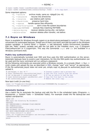 — RSYNC —
# rsync -axSRz /home/ ruser@hostname::rmodule/backup/
# rsync -axSRz ruser@hostname::rmodule/backup/ /home/         # To copy back
Some important options:
      -a, --archive      archive mode; same as -rlptgoD (no -H)
      -r, --recursive      recurse into directories
      -R, --relative      use relative path names
      -H, --hard-links      preserve hard links
      -S, --sparse      handle sparse files efficiently
      -x, --one-file-system        don't cross file system boundaries
      --exclude=PATTERN       exclude files matching PATTERN
      --delete-during      receiver deletes during xfer, not before
      --delete-after      receiver deletes after transfer, not before

7.1 R s y n c o n W ind o w s
Rsync is available for Windows through cygwin or as stand-alone packaged in cwrsync14. This is very
convenient for automated backups. Install one of them (not both) and add the path to the Windows
system variables: # Control Panel -> System -> tab Advanced, button Environment Variables.
Edit the "Path" system variable and add the full path to the installed rsync, e.g. C:Program
FilescwRsyncbin or C:cygwinbin. This way the commands rsync and ssh are available in a
Windows command shell.

Public key authentication
Rsync is automatically tunneled over SSH and thus uses the SSH authentication on the server.
Automatic backups have to avoid a user interaction, for this the SSH public key authentication can
be used and the rsync command will run without a password.
All the following commands are executed within a Windows console. In a console (Start -> Run ->
cmd) create and upload the key as described in SSH, change "user" and "server" as appropriate.
If the file authorized_keys2 does not exist yet, simply copy id_dsa.pub to authorized_keys2 and
upload it.
#   ssh-keygen -t dsa -N ''                     #   Creates a public and a private key
#   rsync user@server:.ssh/authorized_keys2 .   #   Copy the file locally from the server
#   cat id_dsa.pub >> authorized_keys2          #   Or use an editor to add the key
#   rsync authorized_keys2 user@server:.ssh/    #   Copy the file back to the server
#   del authorized_keys2                        #   Remove the local copy
Now test it with (in one line):
rsync -rv "/cygdrive/c/Documents and Settings/%USERNAME%/My Documents/" 
'user@server:My Documents/'

Automatic backup
Use a batch file to automate the backup and add the file in the scheduled tasks (Programs ->
Accessories -> System Tools -> Scheduled Tasks). For example create the file backup.bat and
replace user@server.
@ECHO OFF
REM rsync the directory My Documents
SETLOCAL
SET CWRSYNCHOME=C:PROGRAM FILESCWRSYNC
SET CYGWIN=nontsec
SET CWOLDPATH=%PATH%
REM uncomment the next line when using cygwin
SET PATH=%CWRSYNCHOME%BIN;%PATH%
echo Press Control-C to abort
rsync -av "/cygdrive/c/Documents and Settings/%USERNAME%/My Documents/" 
'user@server:My Documents/'
pause



14.http://sourceforge.net/projects/sereds



                                                    28
 