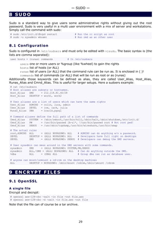 — SUDO —

8 SUDO
Sudo is a standard way to give users some administrative rights without giving out the root
password. Sudo is very useful in a multi user environment with a mix of server and workstations.
Simply call the command with sudo:
# sudo /etc/init.d/dhcpd restart               # Run the rc script as root
# sudo -u sysadmin whoami                      # Run cmd as an other user


8.1 C o n f i gu ra t io n
Sudo is configured in /etc/sudoers and must only be edited with visudo. The basic syntax is (the
lists are comma separated):
user hosts = (runas) commands             # In /etc/sudoers
       users one or more users or %group (like %wheel) to gain the rights
       hosts list of hosts (or ALL)
       runas list of users (or ALL) that the command rule can be run as. It is enclosed in ( )!
       commands list of commands (or ALL) that will be run as root or as (runas)
Additionally those keywords can be defined as alias, they are called User_Alias, Host_Alias,
Runas_Alias and Cmnd_Alias. This is useful for larger setups. Here a sudoers example:
# cat /etc/sudoers
# Host aliases are subnets or hostnames.
Host_Alias   DMZ     = 212.118.81.40/28
Host_Alias   DESKTOP = work1, work2

# User aliases are a   list of users which can have the same rights
User_Alias   ADMINS    = colin, luca, admin
User_Alias   DEVEL     = joe, jack, julia
Runas_Alias DBA        = oracle,pgsql

# Command aliases define the full path of a list of commands
Cmnd_Alias   SYSTEM = /sbin/reboot,/usr/bin/kill,/sbin/halt,/sbin/shutdown,/etc/init.d/
Cmnd_Alias   PW      = /usr/bin/passwd [A-z]*, !/usr/bin/passwd root # Not root pwd!
Cmnd_Alias   DEBUG   = /usr/sbin/tcpdump,/usr/bin/wireshark,/usr/bin/nmap
# The actual   rules
root,ADMINS    ALL     = (ALL) NOPASSWD: ALL     # ADMINS can do anything w/o a password.
DEVEL          DESKTOP = (ALL) NOPASSWD: ALL     # Developers have full right on desktops
DEVEL          DMZ     = (ALL) NOPASSWD: DEBUG   # Developers can debug the DMZ servers.

# User sysadmin can mess around in the DMZ servers with some commands.
sysadmin     DMZ     = (ALL) NOPASSWD: SYSTEM,PW,DEBUG
sysadmin     ALL,!DMZ = (ALL) NOPASSWD: ALL   # Can do anything outside the DMZ.
%dba         ALL     = (DBA) ALL              # Group dba can run as database user.

# anyone can mount/unmount a cd-rom on the desktop machines
ALL          DESKTOP = NOPASSWD: /sbin/mount /cdrom,/sbin/umount /cdrom


9 ENCRYPT FILES

9.1 Op e n S S L

A single file
Encrypt and decrypt:
# openssl aes-128-cbc -salt -in file -out file.aes
# openssl aes-128-cbc -d -salt -in file.aes -out file
Note that the file can of course be a tar archive.




                                                     29
 
