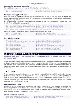 — Encrypt Partitions —
Encrypt for personal use only
No need to export/import any key for this. You have both already.
# gpg -e -r 'Your Name' file                     # Encrypt with your public key
# gpg -o file -d file.gpg                        # Decrypt. Use -o or it goes to stdout

Encrypt - Decrypt with keys
First you need to export your public key for someone else to use it. And you need to import the
public say from Alice to encrypt a file for her. You can either handle the keys in simple ascii files or
use a public key server.
For example Alice export her public key and you import it, you can then encrypt a file for her. That
is only Alice will be able to decrypt it.
#   gpg   -a -o alicekey.asc --export 'Alice'     # Alice exported her key in ascii file.
#   gpg   --send-keys --keyserver subkeys.pgp.net KEYID   # Alice put her key on a server.
#   gpg   --import alicekey.asc                   # You import her key into your pubring.
#   gpg   --search-keys --keyserver subkeys.pgp.net 'Alice' # or get her key from a server.
Once the keys are imported it is very easy to encrypt or decrypt a file:
# gpg -e -r 'Alice' file                         # Encrypt the file for Alice.
# gpg -d file.gpg -o file                        # Decrypt a file encrypted by Alice for you.

Key administration
# gpg --list-keys                                # list public keys and see the KEYIDS
    The KEYID follows the '/' e.g. for: pub      1024D/D12B77CE the KEYID is D12B77CE
# gpg --gen-revoke 'Your Name'                   # generate revocation certificate
# gpg --list-secret-keys                         # list private keys
# gpg --delete-keys NAME                         # delete a public key from local key ring
# gpg --delete-secret-key NAME                   # delete a secret key from local key ring
# gpg --fingerprint KEYID                        # Show the fingerprint of the key
# gpg --edit-key KEYID                           # Edit key (e.g sign or add/del email)


10 ENCRYPT PARTITIONS
Linux with LUKS (p31) | Linux dm-crypt only (p32) | FreeBSD GELI (p32) | FBSD pwd only (p33) |
OS X image (p33)

There are (many) other alternative methods to encrypt disks, I only show here the methods I know
and use. Keep in mind that the security is only good as long the OS has not been tempered with.
An intruder could easily record the password from the keyboard events. Furthermore the data is
freely accessible when the partition is attached and will not prevent an intruder to have access to it
in this state.

10.1 L i n u x
Those instructions use the Linux dm-crypt (device-mapper) facility available on the 2.6 kernel.
In this example, lets encrypt the partition /dev/sdc1, it could be however any other partition or
disk, or USB or a file based partition created with losetup. In this case we would use /dev/loop0.
See file image partition. The device mapper uses labels to identify a partition. We use sdc1 in this
example, but it could be any string.

dm-crypt with LUKS
LUKS with dm-crypt has better encryption and makes it possible to have multiple passphrase for
the same partition or to change the password easily. To test if LUKS is available, simply type #
cryptsetup --help, if nothing about LUKS shows up, use the instructions below Without LUKS.
First create a partition if necessary: fdisk /dev/sdc.

Create encrypted partition
# dd if=/dev/urandom of=/dev/sdc1             # Optional. For paranoids only (takes days)
# cryptsetup -y luksFormat /dev/sdc1          # This destroys any data on sdc1



                                                  31
 