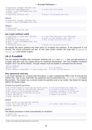 — Encrypt Partitions —
#   cryptsetup luksOpen /dev/sdc1 sdc1
#   mkfs.ext3 /dev/mapper/sdc1                             # create ext3 file system
#   mount -t ext3 /dev/mapper/sdc1 /mnt
#   umount /mnt
#   cryptsetup luksClose sdc1                              # Detach the encrypted partition

Attach
# cryptsetup luksOpen /dev/sdc1 sdc1
# mount -t ext3 /dev/mapper/sdc1 /mnt

Detach
# umount /mnt
# cryptsetup luksClose sdc1

dm-crypt without LUKS
#   cryptsetup -y create sdc1 /dev/sdc1                    # or any other partition like /dev/loop0
#   dmsetup ls                                             # check it, will display: sdc1 (254, 0)
#   mkfs.ext3 /dev/mapper/sdc1                             # This is done only the first time!
#   mount -t ext3 /dev/mapper/sdc1 /mnt
#   umount /mnt/
#   cryptsetup remove sdc1                                 # Detach the encrypted partition
Do exactly the same (without the mkfs part!) to re-attach the partition. If the password is not
correct, the mount command will fail. In this case simply remove the map sdc1 (cryptsetup
remove sdc1) and create it again.

10.2 F r e e BS D
The two popular FreeBSD disk encryption modules are gbde and geli. I now use geli because it
is faster and also uses the crypto device for hardware acceleration. See The FreeBSD handbook
Chapter 18.618 for all the details. The geli module must be loaded or compiled into the kernel:
options GEOM_ELI
device crypto                                                      # or as module:
# echo 'geom_eli_load="YES"' >> /boot/loader.conf                  # or do: kldload geom_eli

Use password and key
I use those settings for a typical disk encryption, it uses a passphrase AND a key to encrypt the
master key. That is you need both the password and the generated key /root/ad1.key to attach
the partition. The master key is stored inside the partition and is not visible. See below for typical
USB or file based image.

Create encrypted partition
#   dd if=/dev/random of=/root/ad1.key bs=64 count=1               #   this key encrypts the mater key
#   geli init -s 4096 -K /root/ad1.key /dev/ad1                    #   -s 8192 is also OK for disks
#   geli attach -k /root/ad1.key /dev/ad1                          #   DO make a backup of /root/ad1.key
#   dd if=/dev/random of=/dev/ad1.eli bs=1m                        #   Optional and takes a long time
#   newfs /dev/ad1.eli                                             #   Create file system
#   mount /dev/ad1.eli /mnt

Attach
# geli attach -k /root/ad1.key /dev/ad1
# fsck -ny -t ffs /dev/ad1.eli                                     # In doubt check the file system
# mount /dev/ad1.eli /mnt

Detach
The detach procedure is done automatically on shutdown.
# umount /mnt
# geli detach /dev/ad1.eli


18.http://www.freebsd.org/handbook/disks-encrypting.html



                                                              32
 